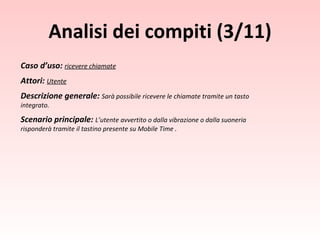Caso d’uso:  ricevere chiamate Attori:  Utente Descrizione generale:  Sarà possibile ricevere le chiamate tramite un tasto integrato. Scenario principale:  L’utente avvertito o dalla vibrazione o dalla suoneria risponderà tramite il tastino presente su Mobile Time . Analisi dei compiti (3/11) 