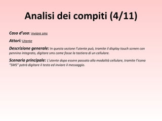 Caso d’uso :   inviare sms Attori:   Utente Descrizione generale:   In questa sezione l’utente può, tramite il display touch screen con pennino integrato, digitare sms come fosse la tastiera di un cellulare. Scenario principale:  L’utente dopo essere passato alla modalità cellulare, tramite l’icona “SMS” potrà digitare il testo ed inviare il messaggio. Analisi dei compiti (4/11) 