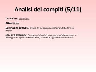 Caso d’uso:  ricevere sms Attori:  Utente Descrizione generale:  Lettura dei messaggi in entrata tramite bottone sul display. Scenario principale:  Nel momento in cui si riceve un sms sul display appare un messaggio che informa l’utente e da la possibilità di leggerlo immediatamente. Analisi dei compiti (5/11) 