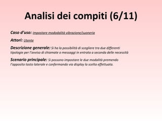 Caso d’uso:  impostare mododalità vibrazione/suoneria Attori:  Utente Descrizione generale:   Si ha la possibilità di scegliere tra due differenti tipologie per l’avviso di chiamate o messaggi in entrata a seconda delle necessità Scenario principale:  Si possono impostare le due modalità premendo l’apposito tasto laterale e confermando via display la scelta effettuata. Analisi dei compiti (6/11) 