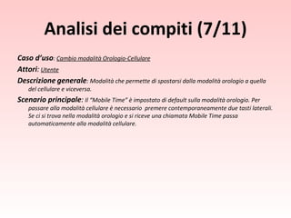 Analisi dei compiti (7/11) Caso d’uso :  Cambio modalità Orologio-Cellulare Attori :   Utente Descrizione   generale : Modalità che permette di spostarsi dalla modalità orologio a quella del cellulare e viceversa. Scenario principale :  Il “Mobile Time” è impostato di default sulla modalità orologio. Per passare alla modalità cellulare è necessario  premere contemporaneamente due tasti laterali. Se ci si trova nella modalità orologio e si riceve una chiamata Mobile Time passa automaticamente alla modalità cellulare. 