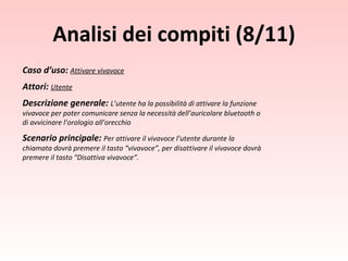 Caso d’uso:  Attivare vivavoce Attori:  Utente Descrizione generale:  L’utente ha la possibilità di attivare la funzione vivavoce per poter comunicare senza la necessità dell’auricolare bluetooth o di avvicinare l’orologio all’orecchio Scenario principale:  Per attivare il vivavoce l’utente durante la chiamata dovrà premere il tasto “vivavoce”, per disattivare il vivavoce dovrà premere il tasto “Disattiva vivavoce”. Analisi dei compiti (8/11) 