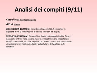 Caso d’uso:  modificare aspetto Attori:  Utente Descrizione generale:  L’utente ha la possibilità di impostare in differenti modi le combinazioni di colori e caratteri del display Scenario principale:  Per cambiare il colore del proprio Mobile Time è necessario entrare nella sezione menu e nella sottosezione Impostazioni-Modifica tema ed è possibile scegliere tra i 4 temi preimpostati che cambia simultaneamente i colori del display del cellulare, dell’orologio e dei caratteri. Analisi dei compiti (9/11) 