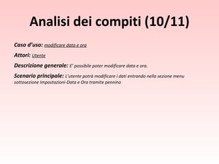 Caso d’uso:  modificare data e ora Attori:  Utente Descrizione generale:  E’ possibile poter modificare data e ora. Scenario principale:  L’utente potrà modificare i dati entrando nella sezione menu sottosezione Impostazioni-Data e Ora tramite pennino Analisi dei compiti (10/11) 
