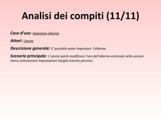 Analisi dei compiti (11/11) Caso d’uso:  Impostare allarme Attori:  Utente Descrizione generale:  E’ possibile poter impostare  l’allarme. Scenario principale:  L’utente potrà modificare l’ora dell’allarme entrando nella sezione menu sottosezione Impostazioni-Sveglia tramite pennino. 