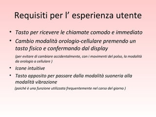 Requisiti per l’ esperienza utente Tasto per ricevere le chiamate comodo e immediato Cambio modalità orologio-cellulare premendo un tasto fisico e confermando dal display (per evitare di cambiare accidentalmente, con i movimenti del polso, la modalità da orologio a cellulare ) Icone intuitive Tasto apposito per passare dalla modalità suoneria alla modalità vibrazione (poiché è una funzione utilizzata frequentemente nel corso del giorno ) 