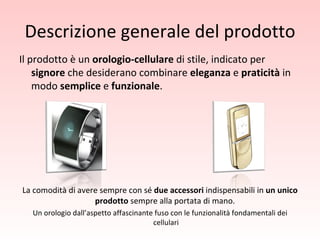 Descrizione generale del prodotto Il prodotto è un  orologio-cellulare  di stile, indicato per  signore  che desiderano combinare  eleganza  e  praticità  in modo  semplice  e  funzionale .  La comodità di avere sempre con sé  due accessori  indispensabili in  un unico prodotto  sempre alla portata di mano.  Un orologio dall’aspetto affascinante fuso con le funzionalità fondamentali dei cellulari 