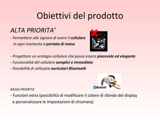 Obiettivi del prodotto ALTA PRIORITA’ - Permettere alle signore di avere il  cellulare in ogni momento a  portata di mano - Progettare un orologio-cellulare che possa essere  piacevole ed elegante - Funzionalità del cellulare  semplici e immediate - Possibilità di utilizzare  auricolari Bluetooth BASSA PRIORITA’ - Funzioni extra (possibilità di modificare il colore di sfondo del display  e personalizzare le impostazioni di chiamata) 