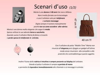 Marta è una  donna  di  48 anni  che vive a Milano. Non è molto ferrata con la tecnologia e usa il cellulare solo per  telefonare e  scrivere messaggi . Digita sempre il numero manualmente poichè  non sa come accedere  alla rubrica . Marta è una donna molto elegante che segue la  moda . Spesso utilizza le sue adorate  borse a sacchetto . Quando suona il cellulare Marta fa fatica a trovarlo e  perde spesso le telefonate in  entrata. Con il cellulare da polso “Mobile Time” Marta non rinuncia all’ eleganza ,anzi sfoggia un gadget all’ultima   moda senza rinunciare  alla comodità e alla  praticità che contraddistingue questo oggetto. Inoltre l’icona della  rubrica è intuitiva e sempre presente sul display  del cellulare. Stando al polso il cellulare è sempre  a portata di mano e permette di  rispondere immediatamente  alle chiamate o ai messaggi in entrata. Scenari d’uso   (1/2) 47 cm !!! 40 cm !!! 