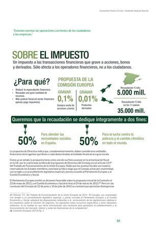 10
Economistas Frente a la Crisis / Fundación Salud por Derecho
La propuesta de Directiva indica que, complementariamente, deben considerarse entidades
financieras otros agentes que lleven a cabo determinadas actividades financieras a gran escala.
Como ya se señaló, la propuesta tenía como uno de sus fines avanzar en la armonización fiscal
en la UE, por lo cual la base jurídica de la propuesta de Directiva del Consejo era el artículo 11327
del Tratado de Funcionamiento de la Unión Europea. Dado que los asuntos fiscales son materia
reservada de los Estados miembros, esta base jurídica exige que el Consejo actúe por unanimidad,
con arreglo a un procedimiento legislativo especial y previa consulta al Parlamento Europeo y al
Comité Económico y Social.
El Parlamento Europeo emitió un dictamen favorable sobre la propuesta inicial de la Comisión el
23 de mayo de 2012, y el Comité Económico y Social lo hizo el 29 de marzo de 2012.28
Pero en las
reuniones del Consejo de 22 de junio y 10 de julio de 2012 se constató que persistían divergencias
27. Artículo 113 del Tratado de Funcionamiento de la Unión Europea de 2010: “El Consejo, por unanimidad
con arreglo a un procedimiento legislativo especial, y previa consulta al Parlamento Europeo y al Comité
Económico y Social, adoptará las disposiciones referentes a la armonización de las legislaciones relativas a
los impuestos sobre el volumen de negocios, los impuestos sobre consumos específicos y otros impuestos
indirectos, en la medida en que dicha armonización sea necesaria para garantizar el establecimiento y el
funcionamiento del mercado interior y evitar las distorsiones de la competencia”.
28. Comisión Europea (2013) Pg. 2.
SOBRE EL IMPUESTO	
  
Un impuesto a las transacciones financieras que grave a acciones, bonos
y derivados. Sólo afecta a los operadores financieros, no a los ciudadanos.
¿Para qué? PROPUESTA DE LA
COMISIÓN EUROPEA
0,1% 0,01%
GRAVAR GRAVAR
Compra-venta de
acciones y bonos
Productos
derivados
Recaudación €/año
en los 11 países
5.000 mill.
Recaudación €/año
35.000 mill.
•  Reducir la especulación financiera.
•  Recaudar una gran cantidad de
recursos.
•  Más justicia fiscal (el sector financiero
apenas paga impuestos)
Queremos que la recaudación se dedique íntegramente a dos fines:
50% 50%
Para atender las
necesidades sociales
en España.
Para la lucha contra la
pobreza y el cambio climático
en todo el mundo.
“Estarían exentas las operaciones corrientes de los ciudadanos
y las empresas.”
 