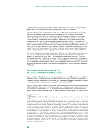 11
El impuesto a las transacciones financieras en el marco de cooperacion reforzada de la UE: Evolucion y Perspectivas
fundamentales respecto a la necesidad de instaurar el sistema común, por lo cual no se consideró
posible alcanzar este objetivo en un plazo razonable por la Unión en su conjunto.29
El debate entre los países miembros acerca de la tasa y su falta de consenso merece una revisión
por cuanto refleja importantes diferencias en la forma en la que se entiende la economía y el
futuro mismo de la Unión. Tal como señala Steinberg30
, a un lado quedan los británicos, a los que
se unen algunos de los nuevos países del este. Del otro lado, están la mayoría de los países de
Europa continental y del euro que, encabezados por Alemania y Francia, tienen una visión del
capitalismo, según la cual los mercados son peligrosos y deben ser regulados y controlados. Los
primeros serían los representantes del neoliberalismo, mientras que los segundos se inscriben en el
modelo “ordoliberal”. Este modelo considera que la regulación de todos los mercados incluyendo los
financieros es necesaria puesto que estos “sobrerreaccionan”, sufren pánicos y son dañinos para el
mantenimiento de la economía social de mercado. Proclaman además que el exceso de deuda y de
crédito, tan propios del capitalismo anglosajón tienen efectos perversos y no toleran la inflación.
Esta no es una discusión menor dado que la que va a definir el futuro del euro y del mercado común.
Más aun, así como Europa lideró el desarrollo de las tendencias del socialismo y del Estado del
bienestar en la segunda mitad del siglo XX, el fortalecimiento de esta visión alterna y cambiante
del capitalismo también establece un paradigma a nivel internacional. La experiencia europea en la
creación de sistemas de control de los mercados y de compatibilización de mercado y política social
será un importante ejemplo para que algunos países emergentes tomen esta dirección y apoyen las
demandas y propuestas europeas en los foros internacionales, entre ellas y con especial relevancia
el ITF global.
Situación actual de la Propuesta de Tasa
a las Transacciones Financieras en Europa
Dado que fue imposible alcanzar un consenso para aplicar la tasa a nivel Comunitario, once Estados
Miembros, Bélgica, Alemania, Estonia, Grecia, España, Francia, Italia, Austria, Portugal, Eslovenia y
Eslovaquia, elevaron una solicitud a la Comisión para que esta presentara una propuesta al Consejo
a fin de que autorizara una cooperación reforzada31
en el ámbito de la ITF.
Todos los Estados miembros especificaron que el ámbito de aplicación y los objetivos de la propuesta
legislativa de la Comisión que instrumentara la cooperación reforzada debían basarse técnicamente
en la propuesta inicial sobre de Tasa a las transacciones financieras hecha por la Comisión en 2011.
Aunque dejaron claro que se debían evitar las prácticas evasivas, las distorsiones y las transferencias
29. IBID.
30.STEINBERG, F.(2012) Tasa Tobin: el ordoliberalismo vence al neoliberalismo en Europa, Real Instituto
Elcano.
31. La cooperación reforzada permite una colaboración más estrecha entre los países de la Unión que deseen
seguir profundizando en la construcción europea, respetando el marco jurídico de la Unión. De este modo,
los Estados miembros interesados pueden progresar según ritmos u objetivos diferentes. No obstante, la
cooperación reforzada no permite ampliar las competencias previstas por los Tratados ni puede aplicarse
a ámbitos que sean competencia exclusiva de la Unión. Además, solo puede iniciarse como último recurso,
en caso de que haya quedado sentado en el seno del Consejo que los objetivos asignados no pueden ser
alcanzados por el conjunto de la Unión en un plazo razonable. El régimen general de la cooperación reforzada
se establece en el Título IV del Tratado de la Unión Europea (título IV). Deben participar en ella un mínimo
de nueve Estados, no debe constituir una discriminación entre dichos Estados participantes y el resto. Los
actos adoptados en el marco de dicha cooperación únicamente tienen carácter vinculante para los Estados
miembros participantes y no se consideran parte del acervo. La finalidad de la cooperación reforzada consiste
en impulsar los objetivos de la Unión, proteger sus intereses y reforzar su proceso de integración. Además
del régimen general, el Tratado de Funcionamiento de la Unión Europea en el título III también establece
regímenes especiales. Glosario de la Unión Europea http://europa.eu/legislation_summaries/glossary/
enhanced_cooperation_es.htm.
 