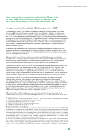12
Economistas Frente a la Crisis / Fundación Salud por Derecho
a otros países. La propuesta fue aceptada por el Consejo europeo en enero de 2013.32
La propuesta de cooperación reforzada se basa en la propuesta original de Tasa de la Comisión
Europea de 2011, ateniéndose a todos sus principios esenciales pero dado que ya no atiende a
una aplicación comunitaria contiene algunas adaptaciones.33
Como es evidente, su aplicación se
limita a los Estados miembros participantes, y en aras de la claridad de algunas de las disposiciones
propuestas, se reafirman el seguimiento de los “principios de emisión y de establecimiento” como bases
de la tributación. Esto significa, la obligatoriedad de pagar la tasa tanto a quienes tengan domicilio
fiscal en los 11 países de la UE que la implantarán inicialmente, como a los productos emitidos en
estos 11 países, independientemente de qué institución financiera haga la transacción o en qué
lugar del mundo se ejecute.34
Se pretende que complementando el principio de establecimiento (es decir el lugar donde está
registrado el operador) con algunos elementos del principio de emisión (el lugar en el que se emite
el activo) sea menos ventajoso trasladar las actividades y los establecimientos a países que queden
fuera del ámbito territorial del ITF. 35
Bajo los principios de emisión y establecimiento, la única posibilidad para que las entidades
residentes en la UE eviten el impuesto propuesto sería renunciar a su base de clientes aquí y/o no
comercializar los productos emitidos en la zona comprendida por los Estados participantes del
Mecanismo de Cooperación Reforzada, lo cual resultaría en un coste demasiado alto.36
Las entidades financieras de los Estados no participantes saldrán beneficiadas de esta cooperación
reforzada, puesto que solo se verán confrontadas a un sistema común de la ITF aplicable en los
Estados miembros participantes, en lugar de a una multitud de sistemas. A la vez, dado que la
armonización propuesta no es un reglamento sino una Directiva, no va más allá de lo necesario
para alcanzar el correcto funcionamiento del mercado interior, respetando por tanto el principio de
proporcionalidad.37
A pesar de ello, las críticas de los detractores dentro de la UE no han cesado.
El gobierno británico se ha opuesto férreamente insistiendo en que la tasa afectaría el libre
desarrollo de la actividad financiera y que impondrá costes que asumirán finalmente los
ahorradores. Más aun, el Reino Unido lanzó una ofensiva legal en la Corte Europea de Justicia, en
contra del Mecanismo de Cooperación Reforzada. El argumento esgrimido por el gobierno británico
y compartido por el sector financiero establecido en su territorio es que este gravamen va más allá
de la jurisdicción de los estados miembros de la UE e interfiere con la soberanía del Reino Unido.
El gobierno británico cree que el Impuesto impondría costes a las transacciones de la empresas
británicas que operan en los países que van a implementar la tasa.38
El Servicio jurídico del Consejo Europeo se pronunció en contra del Impuesto, señalando la
posibilidad de que su puesta en marcha en los 11 países afectara a los demás miembros de la UE. La
32. Decisión 2013/52/UE del Consejo Europeo, 22/01/2013, por la que se autoriza una cooperación reforzada
en el ámbito del impuesto sobre las transacciones financieras.
33. COMISION EUROPEA (2013) Op. Cit. Pg. 5-6.
34. OXFAM INTERMON (2013) Una tasa contra la pobreza.
35. COMISION EUROPEA (2013) OP. Cit. Pg. 7.
36. OXFAM INTERMON (2013) Op. Cit.
37. El principio de proporcionalidad regula el ejercicio de las competencias de la Unión Europea. Su finalidad
es establecer las acciones de las instituciones de la Unión dentro de unos límites específicos. En virtud de esta
norma, la acción de las instituciones debe limitarse a lo necesario para alcanzar los objetivos de los Tratados.
El principio de proporcionalidad está consagrado en el artículo 5 del Tratado de la Unión Europea. Los criterios
para aplicarlo se recogen en el protocolo (Nº 2) sobre la aplicación de los principios de subsidiariedad y
proporcionalidad anexo a los Tratados. Unión Europea: Síntesis de la legislación de la UE Glosario. http://
europa.eu/legislation_summaries/glossary/proportionality_es.html.
38. De hecho, el canciller George Osborne ha señalado: “Gran Bretaña no quiere formar parte pero tampoco
quiere quedar atrapada por los efectos de ese impuesto introducido por otros países… queremos estar seguros
que si algunos países europeos quieren introducir este tipo de tasas pueden hacerlo pero lo hacen sin que
impacte en Gran Bretaña”. 20/04/ 2013 BBC News: Financial Transactions Tax: UK launches legal challenge.
“Se ha comprometido un acuerdo sobre la aplicación del ITF antes de las
elecciones del Parlamento Europeo en mayo, lo cual permitiría cumplir
con la expectativa de ponerlo en marcha antes de finalizar el 2014.”
 
