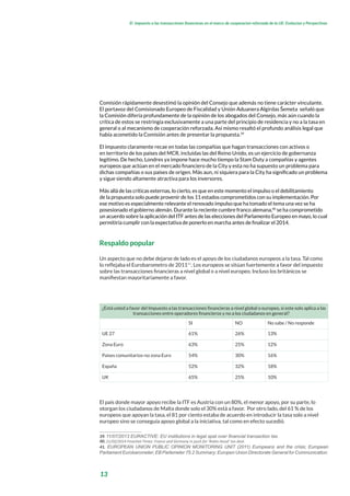 13
El impuesto a las transacciones financieras en el marco de cooperacion reforzada de la UE: Evolucion y Perspectivas
Comisión rápidamente desestimó la opinión del Consejo que además no tiene carácter vinculante.
El portavoz del Comisionado Europeo de Fiscalidad y Unión Aduanera Algirdas Šemeta señaló que
la Comisión difería profundamente de la opinión de los abogados del Consejo, más aún cuando la
crítica de estos se restringía exclusivamente a una parte del principio de residencia y no a la tasa en
general o al mecanismo de cooperación reforzada. Así mismo resaltó el profundo análisis legal que
había acometido la Comisión antes de presentar la propuesta.39
El impuesto claramente recae en todas las compañías que hagan transacciones con activos o
en territorio de los países del MCR, incluidas las del Reino Unido, es un ejercicio de gobernanza
legítimo. De hecho, Londres ya impone hace mucho tiempo la Stam Duty a compañías y agentes
europeos que actúan en el mercado financiero de la City y esta no ha supuesto un problema para
dichas compañías o sus países de origen. Más aun, ni siquiera para la City ha significado un problema
y sigue siendo altamente atractiva para los inversores.
Más allá de las críticas externas, lo cierto, es que en este momento el impulso o el debilitamiento
de la propuesta solo puede provenir de los 11 estados comprometidos con su implementación. Por
ese motivo es especialmente relevante el renovado impulso que ha tomado el tema una vez se ha
posesionado el gobierno alemán. Durante la reciente cumbre franco alemana,40
se ha comprometido
un acuerdo sobre la aplicación del ITF antes de las elecciones del Parlamento Europeo en mayo, lo cual
permitiría cumplir con la expectativa de ponerlo en marcha antes de finalizar el 2014.
Respaldo popular
Un aspecto que no debe dejarse de lado es el apoyo de los ciudadanos europeos a la tasa. Tal como
lo reflejaba el Eurobarometro de 201141
, Los europeos se sitúan fuertemente a favor del impuesto
sobre las transacciones financieras a nivel global o a nivel europeo. Incluso los británicos se
manifiestan mayoritariamente a favor.
¿Está usted a favor del Impuesto a las transacciones financieras a nivel global o europeo, si este solo aplica a las
transacciones entre operadores financieros y no a los ciudadanos en general?
SI NO No sabe / No responde
UE 27 61% 26% 13%
Zona Euro 63% 25% 12%
Países comunitarios-no zona Euro 54% 30% 16%
España 52% 32% 18%
UK 65% 25% 10%
El país donde mayor apoyo recibe la ITF es Austria con un 80%, el menor apoyo, por su parte, lo
otorgan los ciudadanos de Malta donde solo el 30% está a favor. Por otro lado, del 61 % de los
europeos que apoyan la tasa, el 81 por ciento estaba de acuerdo en introducir la tasa solo a nivel
europeo sino se conseguía apoyo global a la iniciativa, tal como en efecto sucedió.
39. 11/07/2013 EURACTIVE: EU institutions in legal spat over financial transaction tax.
40. 21/02/2014 Finantial Times: France and Germany in push for ‘Robin Hood’ tax deal.
41. EUROPEAN UNION PUBLIC OPINION MONITORING UNIT (2011) Europeans and the crisis; European
Parliament Eurobarometer; EB Parlemeter 75.2 Summary; Europen Union Directorate General for Communication.
 