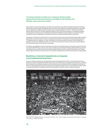 17
El impuesto a las transacciones financieras en el marco de cooperacion reforzada de la UE: Evolucion y Perspectivas
Este cambio en la postura española no solo alteraría los beneficios esperados de la implementación del impuesto.
Además alerta sobre el poder del lobby bancario y financiero. Para superar esta división de opiniones, es probable
que se proponga una implementación intermedia con un enfoque gradual, por “fases”49
. Si bien esto permitiría
avanzar sobre una tasa con una base impositiva amplia, lo cierto es que para conseguir los resultados esperados
y evitar generar incentivos para la movilidad del capital entre diferentes activos o alterar las previsiones de los
mercados lo mejor es implementar el impuesto tal y como lo concibió la Comisión desde un principio.
Tendrá que recuperarse el impulso inicial si es que se quiere evitar que la tasa pierda efectividad, según se plateó
inicialmente, y sobretodo que se reduzca su potencial recaudatorio. Muchas de las ventajas argumentadas del
ITF dependen de que se aplique a la mayor cantidad de instrumentos posible. Asimismo, la efectividad de su
aplicación reside en la amplitud de la base, de lo contrario se generarían incentivos para que el capital migre de
instrumentos gravados a instrumentos no gravados.
Es evidente que el lobby de los sectores financieros y bancarios está ejerciendo una importante presión sobre los
once países del MCR. Pese a ello, los países del sur de Europa como España, Portugal e Italia tendrían que asumir
una postura activa en defensa de una tasa de base amplia, dado que serán los que más duramente y por mayor
tiempo deberán enfrentar los efectos de la crisis financiera especialmente en términos de pobreza y desigualdad.
Beneficios y retos de la imposición de un impuesto
a las transferencias financieras
Una vez reseñada la evolución de las negociaciones para la implementación del ITF, es necesario detenerse en los
beneficios y retos de la implementación del mismo. Es preciso señalar que los resultados esperados solo se cumplirán
de forma efectiva si el impuesto se aplica en los términos en los que la Comisión efectuó la propuesta inicial, esto es
sobre una base amplia de productos y de emisores y no limitados a grandes actores o instrumentos concretos. Como
se señaló anteriormente, la propuesta de la Comisión gravaba las acciones, bonos y productos derivados.
49. 04/02/2014 Algirdas Šemeta: Financial Transaction Tax: Time to engage, compromise and deliver, European
Commission - SPEECH/14/92.
“La postura alemana se inclina por un impuesto de base amplia,
superando las reticencias francesas a la ampliación del impuesto más
limitado, como el que ya ha creado.”
 