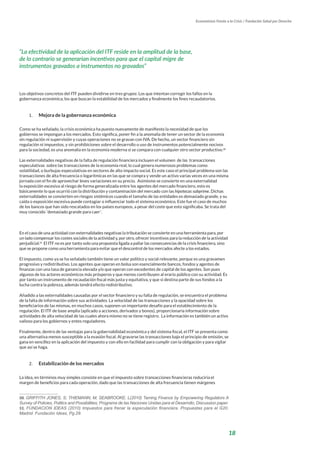 18
Economistas Frente a la Crisis / Fundación Salud por Derecho
Los objetivos concretos del ITF pueden dividirse en tres grupos: Los que intentan corregir los fallos en la
gobernanza económica, los que buscan la estabilidad de los mercados y finalmente los fines recaudatorios.
1.	 Mejora de la gobernanza económica
Como se ha señalado, la crisis económica ha puesto nuevamente de manifiesto la necesidad de que los
gobiernos se impongan a los mercados. Esto significa, poner fin a la anomalía de tener un sector de la economía
sin regulación ni supervisión y cuyas operaciones no se gravan con IVA. De hecho, un sector financiero sin
regulación ni impuestos, y sin prohibiciones sobre el desarrollo o uso de instrumentos potencialmente nocivos
para la sociedad, es una anomalía en la economía moderna si se compara con cualquier otro sector productivo.50
Las externalidades negativas de la falta de regulación financiera incluyen el volumen de las transacciones
especulativas sobre las transacciones de la economía real, lo cual genera numerosos problemas como
volatilidad, o burbujas especulativas en sectores de alto impacto social. Es este caso el principal problema son las
transacciones de alta frecuencia o logarítmicas en las que se compra y vende un activo varias veces en una misma
jornada con el fin de aprovechar leves variaciones en su precio. Asimismo se convierte en una externalidad
la exposición excesiva al riesgo de forma generalizada entre los agentes del mercado financiero, esto es
básicamente lo que ocurrió con la distribución y contaminación del mercado con las hipotecas subprime. Dichas
externalidades se convierten en riesgos sistémicos cuando el tamaño de las entidades es demasiado grande, y su
caída o exposición excesiva puede contagiar o influenciar todo el sistema económico. Este fue el caso de muchos
de los bancos que han sido rescatados en los países europeos, a pesar del coste que esto significaba. Se trata del
muy conocido ¨demasiado grande para caer¨.
En el caso de una actividad con externalidades negativas la tributación se convierte en una herramienta para, por
un lado compensar los costes sociales de la actividad y, por otro, ofrecer incentivos para la reducción de la actividad
perjudicial.51
El ITF no es por tanto solo una propuesta ligada a paliar las consecuencias de la crisis financiera, sino
que se propone como una herramienta para evitar que el descontrol de los mercados afecte a los estados.
El impuesto, como ya se ha señalado también tiene un valor político y social relevante, porque es una gravamen
progresivo y redistributivo. Los agentes que operan en bolsa son esencialmente bancos, fondos y agentes de
finanzas con una tasa de ganancia elevada y/o que operan con excedentes de capital de los agentes. Son pues
algunos de los actores económicos más prósperos y que menos contribuyen al erario público con su actividad. Es
por tanto un instrumento de recaudación fiscal más justa y equitativa, y que si destina parte de sus fondos a la
lucha contra la pobreza, además tendrá efecto redistributivo.
Añadido a las externalidades causadas por el sector financiero y su falta de regulación, se encuentra el problema
de la falta de información sobre sus actividades. La velocidad de las transacciones y la opacidad sobre los
beneficiarios de las mismas, en muchos casos, suponen un importante desafío para el establecimiento de la
regulación. El ITF de base amplia (aplicado a acciones, derivados y bonos), proporcionaría información sobre
actividades de alta velocidad de las cuales ahora mismo no se tiene registro. La información es también un activo
valioso para los gobiernos y entes reguladores.
Finalmente, dentro de las ventajas para la gobernabilidad económica y del sistema fiscal, el ITF se presenta como
una alternativa menos susceptible a la evasión fiscal. Al gravarse las transacciones bajo el principio de emisión, se
gana en sencillez en la aplicación del impuesto y con ello en facilidad para cumplir con la obligación y para vigilar
que así se haga.
2.	 Estabilización de los mercados
La idea, en términos muy simples consiste en que el impuesto sobre transacciones financieras reduciría el
margen de beneficios para cada operación, dado que las transacciones de alta frecuencia tienen márgenes
50. GRIFFITH JONES, S; THIEMANN, M; SEABROOKE, L(2010) Taming Finance by Empowering Regulators A
Survey of Policies, Politics and Possibilities; Programa de las Naciones Unidas para el Desarrollo, Discussion paper.
51. FUNDACION IDEAS (2010) Impuestos para frenar la especulación financiera. Propuestas para el G20.
Madrid: Fundación Ideas, Pg.29.
“La efectividad de la aplicación del ITF reside en la amplitud de la base,
de lo contrario se generarían incentivos para que el capital migre de
instrumentos gravados a instrumentos no gravados”
 