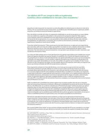 19
El impuesto a las transacciones financieras en el marco de cooperacion reforzada de la UE: Evolucion y Perspectivas
pequeños en cada transacción, los inversores se verían disuadidos de realizarlas pues se elevaría el coste de las
mismas. Por sus características estas transacciones se consideran poco deseables pues se supone que pueden
exacerbar una tendencia de precios basada en expectativas.
Pero más allá de la sencillez de la idea, el componente estabilizador es uno de los que genera un mayor debate
entre los académicos y expertos en fiscalidad. La idea proviene de la propuesta original de Tobin según el
cual el impuesto reduciría la volatilidad de los mercados financieros internacionales al aumentar los costes
de transacción de las operaciones, en su caso, gravando los intercambios de divisas. De este modo, afectaría
principalmente a las operaciones a corto plazo, pero el comercio internacional y la inversión a largo plazo
soportarían el impuesto en mucha menor medida.
Como bien señala Garciamartin52
,Tobin asumía que los mercados financieros, se regían por unas expectativas
poco racionales, sobre unos tipos de cambio cuyo equilibrio no estaba tan claro y donde la información se hallaba
lejos de ser perfecta, esto es, como mercados financieros que tienen comportamientos de rebaño y sobre-
reaccionan. Por este motivo era necesario desalentar a los operadores que alentaban las sobre reacciones y que
introducían información errónea.
Los críticos de Tobin señalan que en el mercado financiero hay agentes especuladores pero también hay una gran
mayoría de agentes deseables, que aportan liquidez y lo estabilizan. Así, el monto del impuesto tendría que ser
muy pequeño para no afectar al mercado (desestimule a los agentes deseables) pero quizás una tasa tan pequeña
no disuada a los especuladores. En este sentido, la objeción principal es que el impuesto no sólo penaliza a los
operadores que pueden desestabilizar el mercado, sino también a los agentes que lo estabiliza. Es decir la tasa
afectaría no solo a los gestores de fondos, sino que también afectaría las empresas comerciales y en especial a los
bancos que efectúan alrededor del 60% de las operaciones cambiarias.
Estos argumentos se basan en el mercado de divisas, y en el caso que nos ocupa no está claro que dicho
instrumento pretenda ser gravado. Además no cuenta con que ha sido la acción de los bancos una de las
principales desencadenantes de la crisis financiera, y por tanto que hacerles contribuyentes netos del sistema
sí es uno de los objetivos del ITF. Como señalaba la Fundación Ideas, el problema se vinculaba a una regulación
y supervisión insuficiente e inadecuada del sector bancario en varios países, con un apalancamiento excesivo de
las entidades financieras, estimaciones incorrectas (o imprudentes) de los riesgos vinculados a determinados
activos, en particular hipotecas y derivados complejos basados en ellas. La falta de transparencia en los
mercados OTC y la proliferación de instrumentos financieros complejos y no transparentes fueron otros factores
que contribuyeron a la crisis.53
Sobre el problema de la volatilidad, hay quienes sugieren que no existen pruebas claras de que un impuesto
sobre las transacciones financieras incremente o disminuya la volatilidad de los precios de los activos. De hecho,
Darvas y Von Weizsacker en su informe realizado para el Parlamento Europeo54
analizan los países que aplican
impuestos sobre los mercados financieros y demuestran que no puede establecerse un efecto directo entre
la imposición del gravamen y la reducción de la volatilidad. La Fundación Ideas, por su parte sugiere que esto
se debe a la confluencia de dos efectos distintos derivados del ITF, por un lado se incrementa la volatilidad al
reducirse la liquidez y por los problemas para la definición de los precios que genera el gravamen; a la vez que se
reduce la volatilidad al eliminar las operaciones a muy corto plazo susceptibles de incrementarla.55
De hecho los operadores de alta frecuencia sostienen a su favor que las operaciones de alta frecuencia
proporcionan por si mismas liquidez a los mercados críticos. Esto es engañoso, dado que durante los tiempos de
calma, cuando los mercados son líquidos, las operaciones de alta frecuencia, en efecto, favorecen la liquidez, pero
en tiempos de crisis, tratan de adelantarse a la tendencia, drenando liquidez justo cuando más se necesita. En
este sentido el ITF, al limitar el comercio de alta frecuencia, proporcionaría un bonus en la mejora de la capacidad
de resistencia sistémica.56
Por su parte Griffith Jones insiste57
en que una de las ventajas esperadas del ITF es que contribuiría a una mejor
financiación de la economía real, pues alentaría la inversión y la creación de empleos al trasladar dinero desde
52. GARCIMARTÍN, C(2010) La Tasa Tobin en el debate sobre el diseño del sistema financiero internacional;
Real Instituto Elcano ARI 35/2010.
53. FUNDACION IDEAS (2010) Op.Cit. Pg:33.
54. DARVAS, Z.; VON WEIZSÄCKER, J.(2010). Financial-transaction tax: Small is beautiful, Bruegel
Policy Contribution, Número de 02/2010.
55. FUNDACION IDEAS (2010) Op. Cit. Pg. 34.
56. GRIFFIT JONES, S; PERSAUD, A(2012) Financial Transaction Tax; Policy Dialogue Network Paper.
57. GRIFFITH JONES, S; PERSAUD, A(2012) Financial Transaction Tax; Policy Dialogue Network Paper.
“Los objetivos del ITF son: corregir los fallos en la gobernanza
económica, ofrecer estabilidad de los mercados y fines recaudatorios.”
 