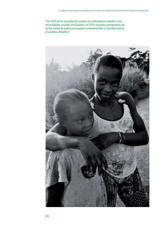 21
El impuesto a las transacciones financieras en el marco de cooperacion reforzada de la UE: Evolucion y Perspectivas
“Un 50% de la recaudación podría ser utilizada en atender a las
necesidades sociales en España y el 50% restante a programas de
lucha contra la pobreza en países empobrecidos y a luchar contra
el cambio climático.“
 