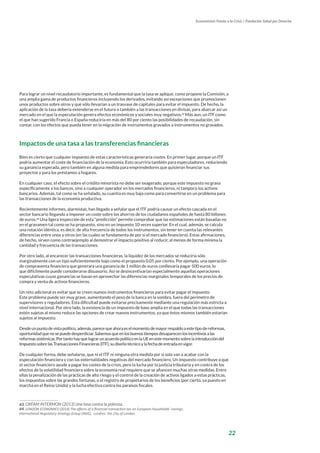 22
Economistas Frente a la Crisis / Fundación Salud por Derecho
Para lograr un nivel recaudatorio importante, es fundamental que la tasa se aplique, como propone la Comisión, a
una amplia gama de productos financieros incluyendo los derivados, evitando así excepciones que promocionen
unos productos sobre otros y que sólo llevarían a un trasvase de capitales para evitar el impuesto. De hecho, la
aplicación de la tasa debería extenderse en el futuro o también a las transacciones en divisas, para abarcar así un
mercado en el que la especulación genera efectos económicos y sociales muy negativos.63
Más aun, un ITF como
el que han sugerido Francia o España reduciría en más del 80 por ciento las posibilidades de recaudación, sin
contar, con los efectos que pueda tener en la migración de instrumentos gravados a instrumentos no gravados.
Impactos de una tasa a las transferencias financieras
Bien es cierto que cualquier impuesto de estas características generaría costes. En primer lugar, porque un ITF
podría aumentar el coste de financiación de la economía. Esto ocurriría también para especuladores, reduciendo
su ganancia esperada, pero también en alguna medida para emprendedores que quisieran financiar sus
proyectos y para los préstamos a hogares.
En cualquier caso, el efecto sobre el crédito minorista no debe ser exagerado, porque este impuesto no grava
específicamente a los bancos, sino a cualquier operador en los mercados financieros, ni tampoco los activos
bancarios. Además, tal como se ha señalado, su cuantía es muy baja como para convertirse en un problema para
las transacciones de la economía productiva.
Recientemente informes, alarmistas, han llegado a señalar que el ITF podría causar un efecto cascada en el
sector bancario llegando a imponer un coste sobre los ahorros de los ciudadanos españoles de hasta 80 billones
de euros.64
Una ligera inspección de esta “predicción” permite comprobar que las estimaciones están basadas no
en el gravamen tal como se ha propuesto, sino en un impuesto 10 veces superior. En el cual, además, se calcula
una rotación idéntica, es decir, de alta frecuencia de todos los instrumentos, sin tener en cuenta las relevantes
diferencias entre unos y otros (en las cuales se fundamenta de por si el mercado financiero). Estas afirmaciones,
de hecho, sirven como contraejemplo al demostrar el impacto positivo al reducir, al menos de forma mínima la
cantidad y frecuencia de las transacciones.
Por otro lado, al encarecer las transacciones financieras, la liquidez de los mercados se reduciría sólo
marginalmente con un tipo suficientemente bajo como el propuesto 0.05 por ciento. Por ejemplo, una operación
de compraventa financiera que generara una ganancia de 1 millón de euros conllevaría pagar 500 euros, lo
que difícilmente puede considerarse disuasorio. Así se desincentivarían especialmente aquellas operaciones
especulativas cuyas ganancias se basan en aprovechar las diferencias marginales temporales de los precios de
compra y venta de activos financieros.
Un reto adicional es evitar que se creen nuevos instrumentos financieros para evitar pagar el impuesto.
Este problema puede ser muy grave, aumentando el peso de la banca en la sombra, fuera del perímetro de
supervisores y reguladores. Esta dificultad puede evitarse precisamente mediante una regulación más estricta a
nivel internacional. Por otro lado, la existencia de un impuesto de base amplia en el que todas las transacciones
estén sujetas al mismo reduce las opciones de crear nuevos instrumentos, ya que éstos mismos también estarían
sujetos al impuesto.
Desdeunpuntodevistapolítico,además,parecequeahoraeselmomentodemayorrespaldoaestetipodereformas,
oportunidadquenosepuededesperdiciar.Sabemosqueenlosbuenostiemposdesaparecenlosincentivosalas
reformassistémicas.PortantohayquelograrunacuerdopolíticoenlaUEenestemomentosobrelaintroduccióndel
ImpuestosobrelasTransaccionesFinancieras(ITF),sudiseñotécnicoylafechadeentradaenvigor.
De cualquier forma, debe señalarse, que ni el ITF ni ninguna otra medida por si sola van a acabar con la
especulación financiera y con las externalidades negativas del mercado financiero. Un impuesto contribuye a que
el sector financiero ayude a pagar los costes de la crisis, pero la lucha por la justicia tributaria y en contra de los
efectos de la volatilidad financiera sobre la economía real requiere que se afiancen muchas otras medidas. Entre
ellas la penalización de las prácticas de alto riesgo y el control de la creación de activos ligados a estas prácticas,
los impuestos sobre las grandes fortunas, o el registro de propietarios de los beneficios (por cierto, ya puesto en
marcha en el Reino Unido) y la lucha efectiva contra los paraísos fiscales.
63. OXFAM INTERMON (2013) Una tasa contra la pobreza.
64. LONDON ECONOMICS (2014) The effects of a financial transaction tax on European households’ savings;
International Regulatory Strategy Group (IRSG); Londres: the City of London.
 
