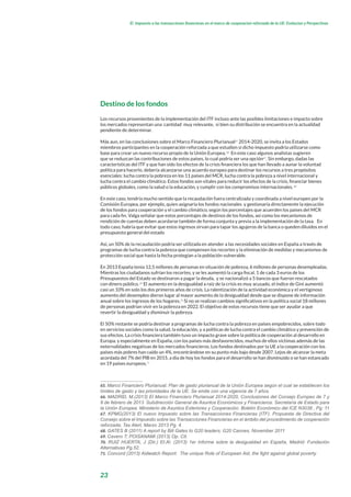 23
El impuesto a las transacciones financieras en el marco de cooperacion reforzada de la UE: Evolucion y Perspectivas
Destino de los fondos
Los recursos provenientes de la implementación del ITF incluso ante las posibles limitaciones e impacto sobre
los mercados representan una cantidad muy relevante, si bien su distribución se encuentra en la actualidad
pendiente de determinar.
Más aun, en las conclusiones sobre el Marco Financiero Plurianual65
2014-2020, se invita a los Estados
miembros participantes en la cooperación reforzada a que estudien si dicho impuesto podría utilizarse como
base para crear un nuevo recurso propio de la Unión Europea.66
En este caso algunos analistas sugieren
que se reduzcan las contribuciones de estos países, lo cual podría ser una opción67
. Sin embargo, dadas las
características del ITF y que han sido los efectos de la crisis financiera los que han llevado a aunar la voluntad
política para hacerlo, debería alcanzarse una acuerdo europeo para destinar los recursos a tres propósitos
esenciales: lucha contra la pobreza en los 11 países del MCR, lucha contra la pobreza a nivel internacional y
lucha contra el cambio climático. Estos fondos son vitales para reducir los efectos de la crisis, financiar bienes
públicos globales, como la salud o la educación, y cumplir con los compromisos internacionales.68
En este caso, tendría mucho sentido que la recaudación fuera centralizada y coordinada a nivel europeo por la
Comisión Europea, por ejemplo, quien asignaría los fondos nacionales y gestionaría directamente la ejecución
de los fondos para cooperación y el cambio climático, según los porcentajes que acuerden los países del MCR
para cada fin. Valga señalar que estos porcentajes de destinos de los fondos, así como los mecanismos de
rendición de cuentas deben acordarse también de forma conjunta y previa a la implementación de la tasa. En
todo caso, habría que evitar que estos ingresos sirvan para tapar los agujeros de la banca o queden diluidos en el
presupuesto general del estado
Así, un 50% de la recaudación podría ser utilizada en atender a las necesidades sociales en España a través de
programas de lucha contra la pobreza que compensen los recortes y la eliminación de medidas y mecanismos de
protección social que hasta la fecha protegían a la población vulnerable.
En 2013 España tenía 12,5 millones de personas en situación de pobreza, 6 millones de personas desempleadas.
Mientras los ciudadanos sufrían los recortes, y se les aumentó la carga fiscal, 1 de cada 3 euros de los
Presupuestos del Estado se destinaron a pagar la deuda, y se nacionalizó a 5 bancos que fueron rescatados
con dinero público.69
El aumento en la desigualdad a raíz de la crisis es muy acusado, el índice de Gini aumentó
casi un 10% en solo los dos primeros años de crisis. La ralentización de la actividad económica y el vertiginoso
aumento del desempleo dieron lugar al mayor aumento de la desigualdad desde que se dispone de información
anual sobre los ingresos de los hogares.70
Si no se realizan cambios significativos en la política social 18 millones
de personas podrían vivir en la pobreza en 2022. El objetivo de estos recursos tiene que ser ayudar a que
revertir la desigualdad y disminuir la pobreza.
El 50% restante se podría destinar a programas de lucha contra la pobreza en países empobrecidos, sobre todo
en servicios sociales como la salud, la educación, y a políticas de lucha contra el cambio climático y prevención de
sus efectos. La crisis financiera también tuvo un impacto grave sobre la política de cooperación al desarrollo en
Europa, y especialmente en España, con los países más desfavorecidos, muchos de ellos victimas además de las
externalidades negativas de los mercados financieros. Los fondos destinados por la UE a la cooperación con los
países más pobres han caído un 4%, encontrándose en su punto más bajo desde 2007. Lejos de alcanzar la meta
acordada del 7% del PIB en 2015, a día de hoy los fondos para el desarrollo se han disminuido o se han estancado
en 19 países europeos.71
65. Marco Financiero Plurianual: Plan de gasto plurianual de la Unión Europea según el cual se establecen los
límites de gasto y las prioridades de la UE. Se emite con una vigencia de 7 años.
66. MADRID, M.(2013) El Marco Financiero Plurianual 2014-2020, Conclusiones del Consejo Europeo de 7 y
8 de febrero de 2013 Subdirección General de Asuntos Económicos y Financieros. Secretaría de Estado para
la Unión Europea. Ministerio de Asuntos Exteriores y Cooperación. Boletín Económico del ICE N3038 , Pg: 11
67. KPMG(2013) El nuevo Impuesto sobre las Transacciones Financieras (ITF). Propuesta de Directiva del
Consejo sobre el Impuesto sobre las Transacciones Financieras en el ámbito del procedimiento de cooperación
reforzada; Tax Alert, Marzo 2013 Pg. 4.
68. GATES B (2011) A report by Bill Gates to G20 leaders; G20 Cannes, November 2011
69. Cavero T; POISANAMI (2013) Op. Cit.
70. RUIZ HUERTA, J (Dir.) Et.Al. (2013) 1er Informe sobre la desigualdad en España, Madrid: Fundación
Alternativas Pg.52.
71. Concord (2013) Aidwatch Report: The unique Role of European Aid, the fight against global poverty.
 