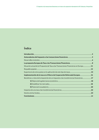 El impuesto a las transacciones financieras en el marco de cooperacion reforzada de la UE: Evolucion y Perspectivas
Índice
Introducción.....................................................................................................................................................................4
Antecedentes del impuesto a las transacciones financieras.....................................................................5
Desarrollos recientes.....................................................................................................................................................6
La propuesta Europea de Tasa a las Transacciones Financieras...............................................................8
Situación actual de la Propuesta de Tasa a las Transacciones Financieras en Europa......................11
Respaldo popular..........................................................................................................................................................13
Experiencia de otros países en la aplicación de este tipo de tasas............................................................14
Implementación de la tasa en el Marco de Cooperación Reforzada Europeo...............................16
Beneficios y retos de la imposición de un impuesto a las transferencias financieras........................17
	1) Mejora de la gobernanza económica...............................................................................................18
	 2) Estabilizar los mercados......................................................................................................................18	
	3) Potencial recaudatorio.........................................................................................................................20
Impactos de una tasa a las transferencias financieras....................................................................................22
Destino de los fondos..................................................................................................................................................23
Conclusiones..................................................................................................................................................................24
 
