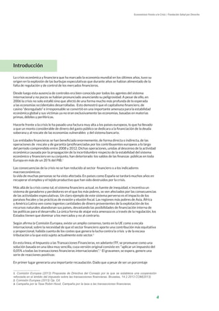4
Economistas Frente a la Crisis / Fundación Salud por Derecho
Introducción
La crisis económica y financiera que ha marcado la economía mundial en los últimos años, tuvo su
origen en la explosión de las burbujas especulativas que durante años se habían alimentado de la
falta de regulación y de control de los mercados financieros.
Desde luego esta ausencia de controles era bien conocida por todos los agentes del sistema
internacional y no pocos se habían pronunciado anunciando su peligrosidad. A pesar de ello, en
2006 la crisis no solo estalló sino que afectó de una forma mucho más profunda de lo esperada
a las economías occidentales desarrolladas. Esto demostró que el capitalismo financiero, de
casino “desregulado” e irresponsable se convirtió en una importante amenaza para la estabilidad
económica global y sus víctimas ya no eran exclusivamente las economías, basadas en materias
primas, débiles y periféricas.
Hacerle frente a la crisis le ha pasado una factura muy alta a los países europeos, lo que ha llevado
a que un monto considerable de dinero del gasto público se dedicara a la financiación de la deuda
soberana y al rescate de las economías vulnerables y del sistema bancario.
Las entidades financieras se han beneficiado enormemente, de forma directa o indirecta, de las
operaciones de rescate y de garantía (pre)financiadas por los contribuyentes europeos a lo largo
del período comprendido entre 2008 y 2012. Dichas operaciones, unidas al descenso de la actividad
económica causada por la propagación de la incertidumbre respecto de la estabilidad del sistema
económico y financiero en su conjunto, han deteriorado los saldos de las finanzas públicas en toda
Europa en más de un 20 % del PIB.1
Las consecuencias de la crisis no se han reducido al sector financiero o a los indicadores
macroeconómicos;
la vida de muchas personas se ha visto afectada. En países como España se tardará muchos años en
recuperar el empleo y el tejido productivo que han sido destruidos por la crisis.
Más allá de la crisis como tal, el sistema financiero actual, es fuente de inequidad, e incentiva un
sistema de ganadores y perdedores en el que los más pobres, se ven afectados por las consecuencias
de las actividades especulativas. Un claro ejemplo de este sistema perverso es el impacto de los
paraísos fiscales y las prácticas de evasión y elusión fiscal. Las regiones más pobres de Asia, África
y América Latina ven como ingentes cantidades de dinero provenientes de la explotación de los
recursos naturales abandonan sus países, devastando las posibilidades de financiación interna de
las políticas para el desarrollo. La única forma de atajar esta amenaza es a través de la regulación, los
Estados tienen que dominar a los mercados y no al contrario.
Según afirma la Comisión Europea, existe un amplio consenso, tanto en la UE como a escala
internacional, sobre la necesidad de que el sector financiero aporte una contribución más equitativa
y proporcional, habida cuenta de los costes que genera la lucha contra la crisis y de la escasa
tributación a la que está sujeto actualmente este sector.2
En esta línea, el Impuesto a las Transacciones Financieras, en adelante ITF, se promueve como una
solución basada en una idea muy sencilla, cuya versión original consiste en: “aplicar un impuesto del
0,05% a todas las transacciones financieras internacionales”.3
El gravamen, se espera, genere una
serie de reacciones positivas:
En primer lugar generaría una importante recaudación. Dado que a pesar de ser un porcentaje
1. Comisión Europea (2013) Propuesta de Directiva del Consejo por la que se establece una cooperación
reforzada en el ámbito del impuesto sobre las transacciones financieras. Bruselas, 14.2.2013 COM(2013)
2. Comisión Europea (2013) Op. Cit.
3. Campaña por la Tasa Robin Hood, Campaña por la tasa a las transacciones financieras.
 