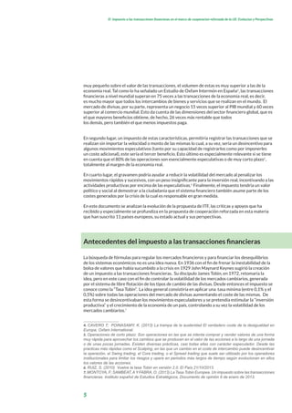 5
El impuesto a las transacciones financieras en el marco de cooperacion reforzada de la UE: Evolucion y Perspectivas
muy pequeño sobre el valor de las transacciones, el volumen de estas es muy superior a las de la
economía real. Tal como lo ha señalado un Estudio de Oxfam Intermón en España4
, las transacciones
financieras a nivel mundial superan en 75 veces a las transacciones de la economía real, es decir,
es mucho mayor que todos los intercambios de bienes y servicios que se realizan en el mundo. El
mercado de divisas, por su parte, representa un negocio 15 veces superior al PIB mundial y 60 veces
superior al comercio mundial. Esto da cuenta de las dimensiones del sector financiero global, que es
el que mayores beneficios obtiene, de hecho, 26 veces más rentable que todos
los demás, pero también el que menos impuestos paga.
En segundo lugar, un impuesto de estas características, permitiría registrar las transacciones que se
realizan sin importar la velocidad o monto de las mismas lo cual, a su vez, sería un desincentivo para
algunos movimientos especulativos (tanto por su capacidad de registrarlos como por imponerles
un coste adicional), este sería el tercer beneficio. Esto último es especialmente relevante si se tiene
en cuenta que el 80% de las operaciones son esencialmente especulativas o de muy corto plazo5
,
totalmente al margen de la economía real.
En cuarto lugar, el gravamen podría ayudar a reducir la volatilidad del mercado al penalizar los
movimientos rápidos y sucesivos, con un peso insignificante para la inversión real, incentivando a las
actividades productivas por encima de las especulativas.6
Finalmente, el impuesto tendría un valor
político y social al demostrar a la ciudadanía que el sistema financiero también asume parte de los
costes generados por la crisis de la cual es responsable en gran medida.
En este documento se analizan la evolución de la propuesta de ITF, las críticas y apoyos que ha
recibido y especialmente se profundiza en la propuesta de cooperación reforzada en esta materia
que han suscrito 11 países europeos, su estado actual y sus perspectivas.
Antecedentes del impuesto a las transacciones financieras
La búsqueda de fórmulas para regular los mercados financieros y para financiar los desequilibrios
de los sistemas económicos no es una idea nueva. En 1936 con el fin de frenar la inestabilidad de la
bolsa de valores que había sucumbido a la crisis en 1929 John Maynard Keynes sugirió la creación
de un impuesto a las transacciones financieras. Su discípulo James Tobin, en 1972, retomaría la
idea, pero en este caso con el fin de controlar la volatilidad de los mercados cambiarios, generada
por el sistema de libre flotación de los tipos de cambio de las divisas. Desde entonces el impuesto se
conoce como la “Tasa Tobin”. La idea general consistiría en aplicar una tasa mínima (entre 0,1% y el
0,5%) sobre todas las operaciones del mercado de divisas aumentando el coste de las mismas. De
esta forma se desincentivaban los movimientos especuladores y se pretendía estimular la “inversión
productiva” y el crecimiento de la economía de un país, controlando a su vez la volatilidad de los
mercados cambiarios.7
4. CAVERO T; POINASAMY, K. (2013) La trampa de la austeridad El verdadero coste de la desigualdad en
Europa; Oxfam International.
5. Operaciones de corto plazo: Son operaciones en las que se intenta comprar y vender valores de una forma
muy rápida para aprovechar los cambios que se producen en el valor de las acciones a lo largo de una jornada
o de unas pocas jornadas. Existen diversas prácticas, casi todas ellas con carácter especulador. Desde las
practicas más rápidas como el Scalping, en las que un cambio en el coste de intercambio puede desincentivar
la operación, el Swing trading, el Core trading, o el Spread trading que suele ser utilizado por los operadores
institucionales para limitar los riesgos y opera en periodos más largos de tiempo según evolucionan en ellos
los valores de las acciones.
6. RUIZ, S. (2010) Vuelve la tasa Tobin en versión 2.0. El País 21/10/2013.
7. MONTOYA, F; SAMBEAT,AY FABRA, O. (2013) La Tasa Tobin Europea. Un impuesto sobre las transacciones
financieras. Instituto español de Estudios Estratégicos, Documento de opinión 6 de enero de 2013.
 