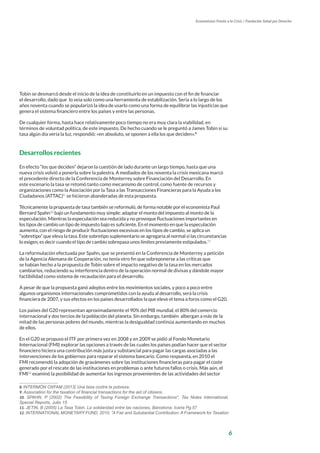6
Economistas Frente a la Crisis / Fundación Salud por Derecho
Tobin se desmarcó desde el inicio de la idea de constituirlo en un impuesto con el fin de financiar
el desarrollo, dado que lo veía solo como una herramienta de estabilización. Sería a lo largo de los
años noventa cuando se popularizó la idea de usarlo como una forma de equilibrar las injusticias que
genera el sistema financiero entre los países y entre las personas.
De cualquier forma, hasta hace relativamente poco tiempo no era muy clara la viabilidad, en
términos de voluntad política, de este impuesto. De hecho cuando se le preguntó a James Tobin si su
tasa algún día vería la luz, respondió: «en absoluto, se oponen a ella los que deciden».8
Desarrollos recientes
En efecto “los que deciden” dejaron la cuestión de lado durante un largo tiempo, hasta que una
nueva crisis volvió a ponerla sobre la palestra. A mediados de los noventa la crisis mexicana marcó
el precedente directo de la Conferencia de Monterrey sobre Financiación del Desarrollo. En
este escenario la tasa se retomó tanto como mecanismo de control, como fuente de recursos y
organizaciones como la Asociación por la Tasa a las Transacciones Financieras para la Ayuda a los
Ciudadanos (ATTAC)9
se hicieron abanderadas de esta propuesta.
Técnicamente la propuesta de tasa también se reformuló, de forma notable por el economista Paul
Bernard Spahn10
bajo un fundamento muy simple: adaptar el monto del impuesto al monto de la
especulación. Mientras la especulación sea reducida y no provoque fluctuaciones importantes en
los tipos de cambio un tipo de impuesto bajo es suficiente. En el momento en que la especulación
aumenta, con el riesgo de producir fluctuaciones excesivas en los tipos de cambio, se aplica un
“sobretipo” que eleva la tasa. Este sobretipo suplementario se agregaría al normal si las circunstancias
lo exigen, es decir cuando el tipo de cambio sobrepasa unos límites previamente estipulados.11
La reformulación efectuada por Spahn, que se presentó en la Conferencia de Monterrey a petición
de la Agencia Alemana de Cooperación, no tenía otro fin que sobreponerse a las críticas que
se habían hecho a la propuesta de Tobin sobre el impacto negativo de la tasa en los mercados
cambiarios, reduciendo su interferencia dentro de la operación normal de divisas y dándole mayor
factibilidad como sistema de recaudación para el desarrollo.
A pesar de que la propuesta ganó adeptos entre los movimientos sociales, y poco a poco entre
algunos organismos internacionales comprometidos con la ayuda al desarrollo, será la crisis
financiera de 2007, y sus efectos en los países desarrollados la que eleve el tema a foros como el G20.
Los países del G20 representan aproximadamente el 90% del PIB mundial, el 80% del comercio
internacional y dos tercios de la población del planeta. Sin embargo, también albergan a más de la
mitad de las personas pobres del mundo, mientras la desigualdad continúa aumentando en muchos
de ellos.
En el G20 se propuso el ITF por primera vez en 2008 y en 2009 se pidió al Fondo Monetario
Internacional (FMI) explorar las opciones a través de las cuales los países podían hacer que el sector
financiero hiciera una contribución más justa y substancial para pagar las cargas asociadas a las
intervenciones de los gobiernos para reparar el sistema bancario. Como respuesta, en 2010 el
FMI recomendó la adopción de gravámenes sobre las instituciones financieras para pagar el coste
generado por el rescate de las instituciones en problemas o ante futuros fallos o crisis. Más aún, el
FMI12
examinó la posibilidad de aumentar los ingresos provenientes de las actividades del sector
8. INTERMÓN OXFAM (2013) Una tasa contra la pobreza.
9. Association for the taxation of financial transactions for the aid of citizens.
10. SPAHN, P (2002) The Feasibility of Taxing Foreign Exchange Transactions“, Tax Notes International,
Special Reports, Julio 15
11. JETIN, B (2005) La Tasa Tobin. La solidaridad entre las naciones, Barcelona: Icaria Pg.57
12. INTERNATIONAL MONETARY FUND, 2010, “A Fair and Substantial Contribution: A Framework for Taxation
 