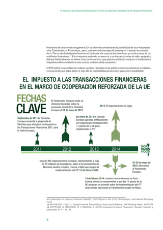 7
El impuesto a las transacciones financieras en el marco de cooperacion reforzada de la UE: Evolucion y Perspectivas
financiero de una forma más general. En su informe consideraron la posibilidad de usar Impuestos
a las Transferencias Financieras, pero concentrándose específicamente en la puesta en marcha
de la “Tasa a las Actividades Financieras” aplicada a la suma de los beneficios y retribuciones de las
entidades financieras.13
Este impuesto equivale, en esencia, a un impuesto sobre el valor agregado,
del que habitualmente se exime al sector financiero, que podría contribuir a reducir el tratamiento
impositivo diferencial entre este y otros sectores de la economía.14
El FMI indicó la necesidad de realizar cambios radicales en las políticas macroeconómicas mundiales,
reconociendo que éstas deben ir más allá de la estabilidad de precios y procurar la estabilidad
and Resolution to Improve Financial Stability,” Draft Report to the G-20; Washington: International Monetary
Fund.
13. MATHESON, T (2011); Taxing Financial Transactions: Issues and Evidence; IMF Working Paper: WP/11/54
14. GOTTLIEB, G, IMPAVIDO, G Y IVANOVA, A. (2012) Impuestos al sector Financiero; Revista Finanzas y
Desarrollo; 44-47. Pg. 46
2011 2012 2013 2014
FECHAS
Septiembre de 2011 la Comisión
Europea presenta la propuesta de
Directiva para introducir un Impuesto a
las Transacciones Financieras (ITF)  para
la Unión Europea.
El Parlamento Europeo emite un
dictamen favorable sobre la
propuesta inicial de la Comisión
Europea el 23 de mayo de 2012.
En enero de 2013 el Consejo
Europeo aprueba el Mecanismo
de Cooperación reforzada entre
11 países de la UE para
implementar el ITF.
Más de 300 organizaciones europeas, representando a más
de 70 millones de ciudadanos, piden a los presidentes de
Alemania, Austria, España, Francia e Italia que apoyen la
implementación del ITF 12 de febrero 2014.
19 de febrero 2014: cumbre franco-alemana en Paris.
Ambos países se comprometen a que los 11 países de la
UE alcancen un acuerdo sobre la implementación del ITF
antes de las elecciones al Parlamento Europeo de Mayo.
22-25 de mayo de
2014: elecciones
al Parlamento
Europeo.
CLAVE
EL IMPUESTO A LAS TRANSACCIONES FINANCIERAS
EN EL MARCO DE COOPERACION REFORZADA DE LA UE
2014: El impuesto entra en vigor.
 