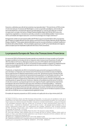 8
Economistas Frente a la Crisis / Fundación Salud por Derecho
financiera, valiéndose para ello de herramientas macroprudenciales.15
. De esta forma, el FMI cerraba
el ciclo marcado por el consenso de Washington y con él, sus grandes paradigmas, cómo la idea de
que la desregulación y privatización generan prosperidad per se, y que los mercados por si mismo
se supervisan y corrigen. De hecho, el Global Financial Stability Report del FMI de 2012 insta a los
organismos reguladores y a los bancos centrales a estudiar en profundidad posibles “restricciones a
ciertas actividades del negocio bancario”, con el fin de amortiguar los riesgos sistémicos16
ElimportantecambioenlapercepciónpolíticadelITFllevóaqueenlacitadelG20en2011,lapropuesta
del ITFlograraunpapelrelevantealsumarapoyoscomolosdeFrancia,España,Alemania,Brasil,Argentina,
EtiopíaySudáfrica17
.Estospaísesademásdefendieronquelosrecursossedestinenacombatirlapobrezay
losefectosdelcambioclimático. PerolaverdaderaapuestaporunaITFsehamaterializadoentrealgunos
paíseseuropeosquehanimpulsadolaaplicacióndelatasaanivelcomunitario.
La propuesta Europea de Tasa a las Transacciones Financieras
En marzo de 2010, el Parlamento Europeo aprobó una resolución en la que se pedía a la Comisión
Europea considerar la introducción de un impuesto sobre transacciones financieras. En julio de
2011 los líderes de Francia y Alemania enviaron una carta al Presidente del Consejo de la UE
proponiéndole su aprobación. En 2011, la Comisión Europea también se planteó su implementación
como recurso propio de la UE bajo la perspectiva de ser incorporado en el Marco Financiero
Plurianual 2014-2020.18
Finalmente, en Septiembre de 2011 la Comisión Europea presentó la propuesta de Directiva
para introducir un Impuesto a las Transacciones Financieras para la Unión Europea. El objetivo
que se esgrimía para la adopción del gravamen es que este “garantizará la justa contribución del
sector financiero en un momento de saneamiento presupuestario en los Estados miembros. Este
sector desempeñó un papel en los orígenes de la crisis económica. Las administraciones y los
ciudadanos europeos en general han soportado el coste de los masivos rescates sufragados por los
contribuyentes en apoyo del sector financiero. Además, la fiscalidad actual del sector es inferior
a la de otros sectores. La propuesta generará unos ingresos fiscales suplementarios importantes
procedentes del sector financiero para que este contribuya a la hacienda pública.”.19
Asimismo,
se señalaba esta tasa como una oportunidad para avanzar en la consolidación del mercado único
europeo armonizando las diversas tasas que imponen varios países miembros de la Comunidad y
reduciendo así las distorsiones del mercado comunitario, a la vez que se fortalecía la postura común
de la UE en el G20 de cara a un implementación global de la tasa.
El modelo de impuesto propuesto en 2011 consiste en la aplicación de un tipo mínimo del 0,1%
15. Según el entonces director del FMI Dominique Strauss.Kahn, “la crisis puso de manifiesto el valor de la
política fiscal, que había sido el elemento relegado del conjunto de herramientas de política” por lo que pidió un
mayor avance en la reforma del sector financiero, inclusive en el ámbito transfronterizo, y propuso el impuesto
a las actividades financieras. Más aun, señaló que “al formular un marco macroeconómico nuevo para un
mundo nuevo… el péndulo se desplazará —por lo menos un poco— del mercado hacia el Estado, y de un
entorno relativamente simple hacia uno relativamente más complejo” 04/04/2011 FMI: El Director Gerente
del FMI, Dominique Strauss-Kahn, insta a aplicar nuevos enfoques internacionales en el mundo poscrisis;
Comunicado de Prensa No. 11/114 (S)
16. FMI (2012); Global Financial Stability Report de 2012: The Quest for Lasting Stability.
17. Como dato relevante, debe señalarse que en la Cumbre del G20 en Cannes, Estados Unidos quien se
opone a la Tasa y que había formulado reticencias a que Europa la impusiera de forma unilateral, retiró sus
objeciones en la reunión de Cannes de 2011.
18. 29/06/ 2011: COMISION EUROPEA(2011) IP/11/799, MEMO/11/468.
19. COMISIÓN EUROPEA (2011) Impuesto sobre las transacciones financieras: hacer pagar al sector financiero
la parte que le corresponde; IP/11/1085 del 28/09/2011.- IP/11/1085 28/09/2011.
 