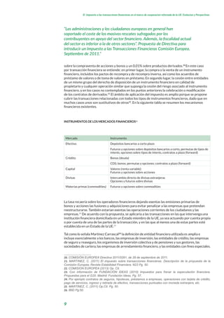 9
El impuesto a las transacciones financieras en el marco de cooperacion reforzada de la UE: Evolucion y Perspectivas
sobre la compraventa de acciones y bonos y un 0,01% sobre productos derivados.20
En este caso
por transacción financiera se entiende: en primer lugar, la compra o la venta de un instrumento
financiero, incluidos los pactos de recompra y de recompra inversa, así como los acuerdos de
préstamo de valores o de toma de valores en préstamo. En segundo lugar, la cesión entre entidades
de un mismo grupo del derecho de disposición de un instrumento financiero en calidad de
propietario y cualquier operación similar que suponga la cesión del riesgo asociado al instrumento
financiero, y en los casos no contemplados en los puntos anteriores la celebración o modificación
de los contratos de derivados.21
El ámbito de aplicación del impuesto es amplio porque se propone
cubrir las transacciones relacionadas con todos los tipos de instrumentos financieros, dado que en
muchos casos unos son sustitutivos de otros22
. En la siguiente tabla se resumen los mecanismos
financieros existentes.
INSTRUMENTOS DE LOS MERCADOS FINANCIEROS23
Mercado Instrumento
Efectivo Depósitos bancarios a corto plazo
Futuros y opciones sobre depósitos bancarios a corto, permutas de tipos de
interés, opciones sobre tipos de interés, contratos a plazo (forward)
Crédito Bonos (deuda)
CDS; bonos; permutas y opciones; contratos a plazo (forward)
Capital Valores (renta variable):
Futuros y opciones sobre acciones
Divisas Intercambio directo de divisas extranjeras
Opciones y futuros sobre divisas
Materias primas (commodities) Futuros y opciones sobre commodities
La tasa recaería sobre los operadores financieros dejando exentas las emisiones primarias de
bonos y acciones las fusiones y adquisiciones para evitar penalizar a las empresas que pretendan
reestructurarse. También estarían exentas las operaciones corrientes de los ciudadanos y las
empresas.24
De acuerdo con la propuesta, se aplicaría a las transacciones en las que intervenga una
institución financiera domiciliada en un Estado miembro de la UE, ya sea actuando por cuenta propia
o por cuenta de una de las partes de la transacción, y en las que al menos una de estas partes esté
establecida en un Estado de la UE.25
Tal como lo señala Martínez Carrascal26
la definición de entidad financiera utilizada es amplia e
incluye esencialmente a los bancos, las empresas de inversión, las entidades de crédito, las empresas
de seguro y reaseguro, los organismos de inversión colectiva y de pensiones y sus gestores, las
sociedades de cartera, las empresas de arrendamiento financiero, y las entidades con fines especiales.
20. COMISIÓN EUROPEA Directiva 2011/0261, de 28 de septiembre de 2011.
21. MARTINEZ, C. (2011) El impuesto sobre transacciones financieras. Descripción de la propuesta de la
Comisión Europea; Revista Estabilidad Financiera, N23 Pg. 50.
22. COMISION EUROPEA (2013) Op. Cit.
23. Con información de FUNDACIÓN IDEAS (2010) Impuestos para frenar la especulación financiera.
Propuestas para el G20. Madrid: Fundación Ideas, Pg. 57.
24. Por ejemplo contratos de seguros, hipotecas, préstamos a empresas, operaciones con tarjeta de crédito,
pago de servicios, ingreso y retirada de efectivo, transacciones puntuales con moneda extranjera, etc.
25. MARTINEZ, C. (2011) Op.Cit. Pg. 50.
26. IBID Pg:50.
“Las administraciones y los ciudadanos europeos en general han
soportado el coste de los masivos rescates sufragados por los
contribuyentes en apoyo del sector financiero. Además, la fiscalidad actual
del sector es inferior a la de otros sectores”. Propuesta de Directiva para
introducir un Impuesto a las Transacciones Financieras Comisión Europea,
Septiembre de 2011.”
 