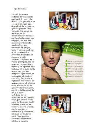 tips de belleza
En esté libro no se
pretende dar una reseña
concisa de lo que es la
belleza, por que este es un
concepto ambiguo que
depende de la perspectiva
quecada persona tiene.
Umberto Eco nos da un
recorrido de las
determinaciones históricas
que han hecho surgir este
concepto, así bien nos
menciona la bellezadel
ideal estético que
concebían los griegos,
hasta el mismo ideal que
se ha creado en los
productos mediáticos de
consumo actual.
Umberto Eco,plasma esta
belleza principalmente en
pinturas, construcciones,
objetos y la representación
humana. En la edad media
resalta tres que son:
integridad operfección, la
proporción adecuada o
armonía y la claridad o
esplendor, esta belleza se
fundamenta en el principio
de la adecuación al fin
que debe tenercada cosa,
que lleva hablarnos de la
luz y el color.
La belleza de los
monstruos es un capitulo
en el que aparece lo feo
como de denunciar desde
labelleza lo que no es
bello y a esto se le asocia
con lo inmoral, el
sufrimiento y lo sublime,
mientras los bestiarios
medievales, quedan
asociados aenseñanzas
místicas y morales.