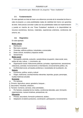 PODEMOS-CLM
Documento-guía: Elaboración de proyectos “Casas Ciudadanas”
SECRETARIADEORGANIZACIÓNYSECRETARIADEPARTICIPACIÓN
4
2.1. Fundamentación
En este apartado se trata de hacer una referencia concreta de la necesidad de llevar a
cabo el proyecto y a unas posibilidades reales de viabilidad del mismo con garantías
de éxito. Será preciso concretar cuáles son las posibilidades reales de implementación
y puesta en marcha de una “Casa Ciudadana” aludiendo a la disponibilidad de
recursos económicos, técnicos, materiales, experiencias anteriores, condiciones del
entorno, etc.
2.2. Diagnóstico
En este apartado
Medio urbano
₪ Distribución
₪ Red viaria, accesos
₪ Viviendas, edificios públicos, industriales y comerciales
₪ Áreas cultural, recreativa y espacios verdes
₪ Saneamiento
Medio social
₪ Demografía: pirámide, evolución, características (ocupación, clase social, sexo,
estilos de vida, cultura…), movimiento, etc.
₪ Organización social: instituciones públicas y privadas, organizaciones, asociaciones
(relevancia, actividad, funcionamiento e interrelación), funcionamiento político, etc.
₪ Conflictividad social, principales problemas o necesidades de la población, etc.
Historia
₪ Económica, política, social y cultural
₪ Origen, tradiciones, acontecimientos relevantes, leyendas, grupos, personajes,
huellas históricas actuales
Economía
₪ Por sectores:
§ Primario: Agricultura, pesca, ganadería, bosques…
§ Secundario: Industrias, artesanía…
§ Terciario: Comercio, servicios, otras actividades…
₪ Por factores: propiedad de los medios, condiciones laborales, paro, formación,
organizaciones, nuevas iniciativas, perspectivas, etc
Educación
₪ Primara, secundaria, formación profesional, adultos…
₪ Adaptación al sistema productivo, coordinación, participación y funcionamiento
 