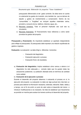 PODEMOS-CLM
Documento-guía: Elaboración de proyectos “Casas Ciudadanas”
SECRETARIADEORGANIZACIÓNYSECRETARIADEPARTICIPACIÓN
8
presupuesto diferenciado al del gasto corriente. Se debe tener en cuenta
no solamente los gastos de inversión, sino también los que se derivan de
alquiler y gastos de mantenimiento y conservación. Dentro de los
“consumibles” o “fungibles” se incluyen aquellos materiales varios,
provisión y consumo de luz, teléfono, internet y agua, etc.,
b) Recursos humanos. Todo el personal implicado sea cual sea su
vinculación.
c) Recursos financieros. El financiamiento hace referencia a cómo serán
provistos los gastos del proyecto.
Presupuesto y financiación. Es importante establecer un apartado independiente
para reflejar el presupuesto. El presupuesto debe expresar una relación equilibrada de
gastos e ingresos.
Evaluación. La evaluación se debe dirigir a diferentes momentos:
- Evaluación del diagnóstico
- Evaluación ejecución o proceso.
- Evaluación final o de resultados.
a) Evaluación del diagnóstico. Implica establecer cómo vamos a valorar si el
diagnóstico ha sido adecuado y correcto dado que ha guiado todas las
actuaciones posteriores. La población afectada tanto en términos de cantidad
como calidad.
b) Evaluación de la ejecución o proceso
Durante el desarrollo del proyecto debemos ir evaluando el proceso en sí, la
ejecución del proyecto. La evaluación no debe ser algo puntual sino más bien un
proceso para obtener la información necesaria, ordenada, relevante, fiable, válida y
a tiempo, con el fin de emitir un juicio de valor sobre el desarrollo del mismo e
introducir modificaciones si es necesario. Se trata de establecer qué mecanismos
se pondrán en marcha para evaluar de manera continua el desarrollo del proyecto.
 
