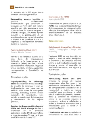 10	
   HORIZONTE	
  2020	
  –	
  GUÍA	
  
la industria de la UE sigue siendo
fuerte en las tecnologías básicas.
Cross-cutting aspects: identifica y
propone
colaboraciones
internacionales que conduzcan a
escenarios de "win-win", por ejemplo
aquellos que están ayudando a crear
oportunidades de exportación para la
industria europea. Se presta especial
atención a la participación de un
amplio conjunto de partes interesadas,
el respeto a los principios éticos, a la
seguridad y a la legislación pertinente
durante la ejecución.
Acceso a financiación de riesgo
Access Risk to finance
Ayudar a las empresas además de a
otros
tipos
de
organizaciones
dedicadas a la investigación y la
innovación (I+D+i) para que, a través
de instrumentos financieros, tengan un
acceso más fácil a préstamos, garantías,
contragarantías y financiación de
capital.
Tipología de ayudas:
Capacity-Building in Technology
Transfer: desarrollo de una estrategia
de creación de capacidad y plan de
implementación que haga uso de
técnicas tales como la adscripción,
coaching, mentoring, talleres, cursos,
materiales de capacitación, redes
sociales y otras formas de intercambio
y transferencia de las mejores
prácticas.
Boosting the Investment-Readiness of
SMEs and Small Midcaps: facilita la
interacción
de
los
inversores
potenciales con las PYME innovadoras
y pequeñas midcaps56, que participan
en el 7PM o en Horizonte 2020.

Innovación en las PYME
Innovation in SME
Proporciona un apoyo adaptado a las
PYME para estimular todas las formas
de innovación en las mismas, dirigido
a los que tienen el potencial de crecer e
internacionalizarse en el mercado
único y fuera de él.

RETOS SOCIALES
Salud, cambio demográfico y bienestar
Health, Demographic Change and
Wellbeing
Horizonte 2020 es una inversión en
mejorar la salud de todos. Su objetivo
es mantener a las personas mayores
activas e independientes durante más
tiempo y apoyar el desarrollo de
intervenciones nuevas, más seguras y
más eficaces.
Tipología de ayudas:
Personalising health and care:
pretende la mejora de nuestra
comprensión sobre las causas y los
mecanismos subyacentes de la salud,
del envejecimiento saludable y de la
enfermedad; la mejora de nuestra
capacidad para monitorear la salud
con el objetivo de prevenir, detectar,
tratar y controlar la enfermedad;
apoyar a las personas mayores a
permanecer activos y saludables; y
probar y demostrar nuevos modelos y
herramientas para la salud y la
atención del parto.
Coordination activities: actividades de
coordinación en áreas tales como la

 