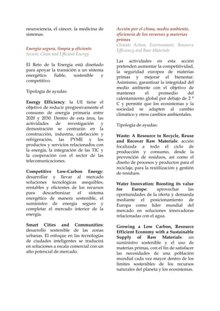 neurociencia, el cáncer, la medicina de
sistemas.
Energía segura, limpia y eficiente
Secure, Clean and Efficient Energy
El Reto de la Energía está diseñado
para apoyar la transición a un sistema
energético
fiable,
sostenible
y
competitivo.
Tipología de ayudas:
Energy Efficiency: la UE tiene el
objetivo de reducir progresivamente el
consumo de energía primaria entre
2020 y 2030. Dentro de esta área, las
actividades
de
investigación
y
demostración se centrarán en la
construcción, industria, calefacción y
refrigeración, las PYME y los
productos y servicios relacionados con
la energía, la integración de las TIC y
la cooperación con el sector de las
telecomunicaciones.
Competitive Low-Carbon Energy:
desarrollar y llevar al mercado
soluciones tecnológicas asequibles,
rentables y eficientes de los recursos
para
descarbonizar
el
sistema
energético de manera sostenible, el
suministro de energía seguro y
completar el mercado interior de la
energía.
Smart Cities and Communities:
desarrollo sostenible de las zonas
urbanas. El enfoque en las tecnologías
de ciudades inteligentes se traducirá
en soluciones a escala comercial con un
alto potencial de mercado.

Acción por el clima, medio ambiente,
eficiencia de los recursos y materias
primas
Climate Action, Environment, Resource
Efficiency and Raw Materials
Las actividades en esta acción
pretenden aumentar la competitividad,
la seguridad europea de materias
primas y mejorar el bienestar.
Asimismo, garantizar la integridad del
medio ambiente con el objetivo de
mantener
el
promedio
del
calentamiento global por debajo de 2 °
C y permitir que los ecosistemas y la
sociedad se adapten al cambio
climático y otros cambios ambientales.
Tipología de ayudas:
Waste: A Resource to Recycle, Reuse
and Recover Raw Materials: acción
focalizada a todo el ciclo de
producción y consumo, desde la
prevención de residuos, así como el
diseño de procesos y productos para el
reciclaje, para la reutilización y gestión
de residuos.
Water Innovation: Boosting its value
for
Europe:
aprovechar
las
oportunidades de la oferta y demanda
mediante el posicionamiento de
Europa como líder mundial del
mercado en soluciones innovadoras
relacionadas con el agua.
Growing a Low Carbon, Resource
Efficient Economy with a Sustainable
Supply of Raw Materials: un
suministro sostenible y el uso de
materias primas, con el fin de satisfacer
las necesidades de una población
mundial cada vez mayor dentro de los
límites sostenibles de los recursos
naturales del planeta y los ecosistemas.

 