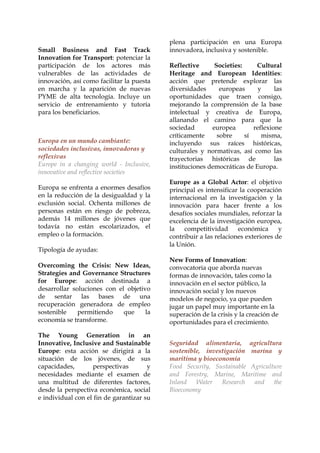 Small Business and Fast Track
Innovation for Transport: potenciar la
participación de los actores más
vulnerables de las actividades de
innovación, así como facilitar la puesta
en marcha y la aparición de nuevas
PYME de alta tecnología. Incluye un
servicio de entrenamiento y tutoría
para los beneficiarios.

Europa en un mundo cambiante:
sociedades inclusivas, innovadoras y
reflexivas
Europe in a changing world - Inclusive,
innovative and reflective societies
Europa se enfrenta a enormes desafíos
en la reducción de la desigualdad y la
exclusión social. Ochenta millones de
personas están en riesgo de pobreza,
además 14 millones de jóvenes que
todavía no están escolarizados, el
empleo o la formación.
Tipología de ayudas:

plena participación en una Europa
innovadora, inclusiva y sostenible.
Reflective
Societies:
Cultural
Heritage and European Identities:
acción que pretende explorar las
diversidades
europeas
y
las
oportunidades que traen consigo,
mejorando la comprensión de la base
intelectual y creativa de Europa,
allanando el camino para que la
sociedad
europea
reflexione
críticamente
sobre
sí
misma,
incluyendo sus raíces históricas,
culturales y normativas, así como las
trayectorias históricas de
las
instituciones democráticas de Europa.
Europe as a Global Actor: el objetivo
principal es intensificar la cooperación
internacional en la investigación y la
innovación para hacer frente a los
desafíos sociales mundiales, reforzar la
excelencia de la investigación europea,
la
competitividad
económica
y
contribuir a las relaciones exteriores de
la Unión.

Overcoming the Crisis: New Ideas,
Strategies and Governance Structures
for Europe: acción destinada a
desarrollar soluciones con el objetivo
de sentar las bases de una
recuperación generadora de empleo
sostenible
permitiendo
que
la
economía se transforme.

New Forms of Innovation:
convocatoria que aborda nuevas
formas de innovación, tales como la
innovación en el sector público, la
innovación social y los nuevos
modelos de negocio, ya que pueden
jugar un papel muy importante en la
superación de la crisis y la creación de
oportunidades para el crecimiento.

The Young Generation in an
Innovative, Inclusive and Sustainable
Europe: esta acción se dirigirá a la
situación de los jóvenes, de sus
capacidades,
perspectivas
y
necesidades mediante el examen de
una multitud de diferentes factores,
desde la perspectiva económica, social
e individual con el fin de garantizar su

Seguridad alimentaria, agricultura
sostenible, investigación marina y
marítima y bioeconomía
Food Security, Sustainable Agriculture
and Forestry, Marine, Maritime and
Inland Water Research and the
Bioeconomy

 