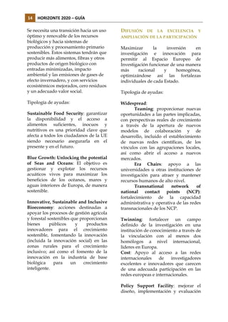 14	
   HORIZONTE	
  2020	
  –	
  GUÍA	
  
Se necesita una transición hacia un uso
óptimo y renovable de los recursos
biológicos y hacia sistemas de
producción y procesamiento primario
sostenibles. Estos sistemas tendrán que
producir más alimentos, fibras y otros
productos de origen biológico con
entradas minimizadas, impacto
ambiental y las emisiones de gases de
efecto invernadero, y con servicios
ecosistémicos mejorados, cero residuos
y un adecuado valor social.

DIFUSIÓN

Tipología de ayudas:

Widespread:
Teaming: proporcionar nuevas
oportunidades a las partes implicadas,
con perspectivas reales de crecimiento
a través de la apertura de nuevos
modelos de colaboración y de
desarrollo, incluido el establecimiento
de nuevas redes científicas, de los
vínculos con las agrupaciones locales,
así como abrir el acceso a nuevos
mercados.
Era Chairs: apoyo a las
universidades u otras instituciones de
investigación para atraer y mantener
recursos humanos de alto nivel.
Transnational
network
of
national contact points (NCP):
fortalecimiento de la capacidad
administrativa y operativa de las redes
transnacionales de los NCP.

Sustainable Food Security: garantizar
la disponibilidad y el acceso a
alimentos suficientes, inocuos y
nutritivos es una prioridad clave que
afecta a todos los ciudadanos de la UE
siendo necesario asegurarla en el
presente y en el futuro.
Blue Growth: Unlocking the potential
of Seas and Oceans: El objetivo es
gestionar y explotar los recursos
acuáticos vivos para maximizar los
beneficios de los océanos, mares y
aguas interiores de Europa, de manera
sostenible.
Innovative, Sustainable and Inclusive
Bioeconomy: acciones destinadas a
apoyar los procesos de gestión agrícola
y forestal sostenibles que proporcionan
bienes
públicos
y
productos
innovadores para el crecimiento
sostenible, fomentando la innovación
(incluida la innovación social) en las
zonas rurales para el crecimiento
inclusivo; así como el fomento de la
innovación en la industria de base
biológica
para
un
crecimiento
inteligente.

DE

LA

EXCELENCIA

Y

AMPLIACIÓN DE LA PARTICIPACIÓN

Maximizar
la
inversión
en
investigación e innovación para
permitir al Espacio Europeo de
Investigación funcionar de una manera
más
racional
y
homogénea,
optimizándose así las fortalezas
individuales de cada Estado.
Tipología de ayudas:

Twinning: fortalecer un campo
definido de la investigación en una
institución de conocimiento a través de
la vinculación con al menos dos
homólogos a nivel internacional,
líderes en Europa.
Cost: Apoyo al acceso a las redes
internacionales
de
investigadores
excelentes e innovadores que carecen
de una adecuada participación en las
redes europeas e internacionales.
Policy Support Facility: mejorar el
diseño, implementación y evaluación

 
