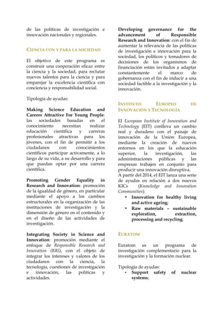 de las políticas de investigación e
innovación nacionales y regionales.

CIENCIA CON Y PARA LA SOCIEDAD
El objetivo de este programa es
construir una cooperación eficaz entre
la ciencia y la sociedad, para reclutar
nuevos talentos para la ciencia y para
emparejar la excelencia científica con
conciencia y responsabilidad social.
Tipología de ayudas:
Making Science Education and
Careers Attractive For Young People:
las
sociedades
basadas
en
el
conocimiento
necesitan
realizar
educación
científica
y
carreras
profesionales atractivas para los
jóvenes, con el fin de permitir a los
ciudadanos
con
conocimientos
científicos participar activamente, a lo
largo de su vida, a su desarrollo y para
que puedan optar por una carrera
científica.
Promoting Gender Equality in
Research and Innovation: promoción
de la igualdad de género, en particular
mediante el apoyo a los cambios
estructurales en la organización de las
instituciones de investigación y la
dimensión de género en el contenido y
en el diseño de las actividades de
investigación.
Integrating Society in Science and
Innovation: promoción mediante el
enfoque de Responsible Research and
Innovation (RRI), con el objeto de
integrar los intereses y valores de los
ciudadanos con la ciencia, la
tecnología, cuestiones de investigación
e
innovación,
las
políticas
y
actividades.

Developing governance for the
advancement
of
Responsible
Research and Innovation: con el fin de
aumentar la relevancia de las políticas
de investigación e innovación para la
sociedad, los políticos y tomadores de
decisiones de los organismos de
financiación están invitados a adaptar
constantemente
el
marco
de
gobernanza con el fin de inducir a una
sociedad factible a la investigación y la
innovación.

INSTITUTO
EUROPEO
INNOVACIÓN Y TECNOLOGÍA

DE

El European Institute of Innovation and
Technology (EIT) conlleva un cambio
real y duradero con el paisaje de
innovación de la Unión Europea,
mediante la creación de nuevos
entornos en los que la educación
superior,
la
investigación,
las
administraciones públicas y las
empresas trabajen en conjunto para
producir una innovación disruptiva.
A partir del 2014, el EIT lanza una serie
de ayudas en relación a dos nuevos
KICs
(Knowledge and Innovation
Communities):
• Innovation for healthy living
and active ageing;
• Raw materials – sustainable
exploration,
extraction,
processing and recycling;

EURATOM
Euratom es un programa de
investigación complementario para la
investigación y la formación nuclear.
Tipología de ayudas:
• Support safety
systems;

of

nuclear

 
