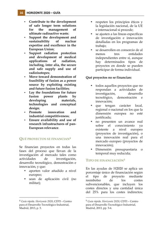 16	
   HORIZONTE	
  2020	
  –	
  GUÍA	
  
•

•

•

•

•

•
•

Contribute to the development
of safe longer term solutions
for
the
management
of
ultimate radioactive waste;
Support the development and
sustainability
of
nuclear
expertise and excellence in the
European Union;
Support radiation protection
and development of medical
applications
of
radiation,
including, inter alia, the secure
and safe supply and use of
radioisotopes;
Move toward demonstration of
feasibility of fusion as a power
source by exploiting existing
and future fusion facilities;
Lay the foundations for future
fusion
power
plants
by
developing
materials,
technologies and conceptual
design;
Promote
innovation
and
industrial competitiveness;
Ensure availability and use of
research infrastructures of panEuropean relevance.

•

•

•

Qué proyectos no se financian:
•

•

•

QUÉ PROYECTOS SE FINANCIAN4
Se financian proyectos en todas las
fases del proceso que llevan de la
investigación al mercado tales como
actividades
de
investigación,
desarrollo tecnológico, demostración e
innovación, y que:
• aporten valor añadido a nivel
europeo;
• sean de aplicación civil (no
militar);

4

Guía rápida. Horizonte 2020, CDTI – Centro
para el Desarrollo Tecnológico Industrial,
Madrid, 2013, p. 5.

respeten los principios éticos y
la legislación nacional, de la UE
e internacional si procede;
se ajusten a las líneas específicas
de investigación e innovación
detalladas en los programas de
trabajo;
se desarrollen en consorcio de al
menos
tres
entidades
independientes entre sí, aunque
hay determinados tipos de
proyectos en donde se pueden
participar de forma individual.

•

todos aquellos proyectos que no
respondan a actividades de
investigación,
desarrollo
tecnológico, demostración e
innovación;
que tengan carácter local,
regional o nacional en los que la
dimensión europea no esté
justificada;
no presenten un avance real
sobre el conocimiento ya
existente a nivel europeo
(proyectos de investigación), o
una innovación real para el
mercado europeo (proyectos de
innovación);
Dimensión presupuestaria o
temporal muy reducida;

TIPO DE FINANCIACIÓN5
En las ayudas de H2020 se aplica un
porcentaje único de financiación según
el tipo de proyecto mediante
reembolso
de
los
costes
subvencionables, que incluyen los
costes directos y una cantidad única
del 25% para los costes indirectos;
5

Guía rápida. Horizonte 2020, CDTI – Centro
para el Desarrollo Tecnológico Industrial,
Madrid, 2013, pp. 5-6.

 