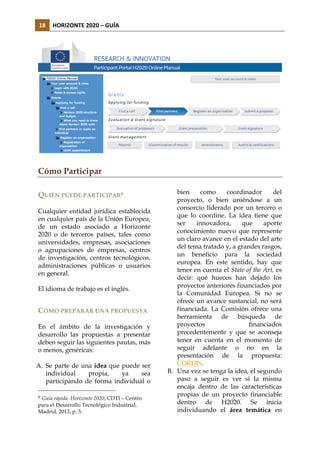 18	
   HORIZONTE	
  2020	
  –	
  GUÍA	
  

Cómo Participar
QUIÉN PUEDE PARTICIPAR6
Cualquier entidad jurídica establecida
en cualquier país de la Unión Europea,
de un estado asociado a Horizonte
2020 o de terceros países, tales como
universidades, empresas, asociaciones
o agrupaciones de empresas, centros
de investigación, centros tecnológicos,
administraciones públicas o usuarios
en general.
El idioma de trabajo es el inglés.

CÓMO PREPARAR UNA PROPUESTA
En el ámbito de la investigación y
desarrollo las propuestas a presentar
deben seguir las siguientes pautas, más
o menos, genéricas:
A. Se parte de una idea que puede ser
individual
propia,
ya
sea
participando de forma individual o
6

Guía rápida. Horizonte 2020, CDTI – Centro
para el Desarrollo Tecnológico Industrial,
Madrid, 2013, p. 5.

bien
como
coordinador
del
proyecto, o bien uniéndose a un
consorcio liderado por un tercero o
que lo coordine. La idea tiene que
ser
innovadora,
que
aporte
conocimiento nuevo que represente
un claro avance en el estado del arte
del tema tratado y, a grandes rasgos,
un beneficio para la sociedad
europea. En este sentido, hay que
tener en cuenta el State of the Art, es
decir: qué huecos han dejado los
proyectos anteriores financiados por
la Comunidad Europea. Si no se
ofrece un avance sustancial, no será
financiada. La Comisión ofrece una
herramienta de búsqueda de
proyectos
financiados
precedentemente y que se aconseja
tener en cuenta en el momento de
seguir adelante o no en la
presentación de la propuesta:
CORDIS.
B. Una vez se tenga la idea, el segundo
paso a seguir es ver si la misma
encaja dentro de las características
propias de un proyecto financiable
dentro de H2020. Se inicia
individuando el área temática en

 