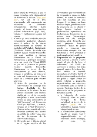 donde encaja tu propuesta y que se
puede consultar en la página oficial
de H2020 en la sección “Find your
area”. Un vez en el área
seleccionada, allí encontrarás no
solamente
las
diferentes
convocatorias
abiertas
(Call)
respecto al tema, sino también
eventos informativos (info days),
noticias y publicaciones acerca del
mismo.
C. Cuando ya se ha decidido por qué
convocatoria participar, clicando
sobre el enlace de la misma
automáticamente el sistema te
trasladará al Portal del Participante
(Participant Portal). Recuerda que
también puedes realizar búsquedas
por área temática o sección
directamente en el Portal del
Participante; la principal diferencia
entre este portal y la Web de H2020
es que en el primero se pueden
realizar
además
búsquedas
directamente a través de las
convocatorias, ya sean abiertas,
cerradas o venideras, así como que
se trata del instrumento en línea
oficial de la Comisión para solicitar
una beca.
D. Antes de participar en la
convocatoria se aconseja una
lectura
detallada
de
los
requisitos de la misma. En un
primer momento, una manera
rápida de ver si tu propuesta
encaja bien o no es consultando
dentro de cada convocatoria el
"Call Summary" y el documento
Guide for Applicants, o similar,
ubicado en el “Call Documents”.
Cuando se haya verificado esto,
entonces conviene una lectura
en detalle de todos y cada uno
de los documentos de la
convocatoria elegida.
E. Recuerda que el idioma oficial
es el inglés, muchos de los

documentos que encontrarás en
tu convocatoria están en dicho
idioma, así como tu propuesta
debe ser redactada en esta
lengua. Si no tienes un buen
nivel de inglés, puedes redactar
tu propuesta en tu idioma y
luego
hacerla
traducir
a
profesionales especialistas en
traducción de documentos de tu
misma
área
(farmacología,
historia del arte, biología,
medicina, etc.). Recuerda que
una
pequeña
inversión
económica inicial te puede
ayudar
a
conseguir
una
financiación europea con los
beneficios a nivel personal y
profesional que eso conlleva.
F. Preparación de la propuesta:
para elaborar la misma se debe
seguir al pie de la letra el
documento del Guide for
Applicants o similar. Por regla
general, dentro del mismo hay
una
sección
B
llamada:
Instructions for Drafting Part B of
the Proposal en donde se detallan
los pasos a seguir acerca de
cómo redactar la propuesta,
especificándose qué estructura
de contenido debe de tener la
misma. También, dentro de la
elaboración de la propuesta se
tendrá en cuenta:
a. la búsqueda de socios
(Partners), salvo se pueda
participar
de
forma
individual. A través de la
página
Cordis
de
la
Comisión se pueden realizar
búsquedas de socios;
b. la planificación: definición y
reparto de tareas, roles y
responsabilidades en el
consorcio (Work Packages),
así
como
los

 