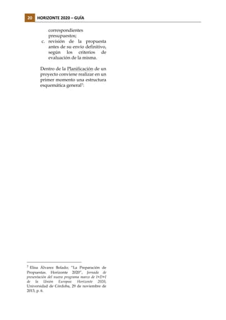 20	
   HORIZONTE	
  2020	
  –	
  GUÍA	
  
correspondientes
presupuestos;
c. revisión de la propuesta
antes de su envío definitivo,
según los criterios de
evaluación de la misma.
Dentro de la Planificación de un
proyecto conviene realizar en un
primer momento una estructura
esquemática general7:

7

Elisa Álvarez Bolado; “La Preparación de
Propuestas. Horizonte 2020”, Jornada de
presentación del nuevo programa marco de I+D+I
de la Unión Europea: Horizonte 2020,
Universidad de Córdoba, 29 de noviembre de
2013, p. 6.

 