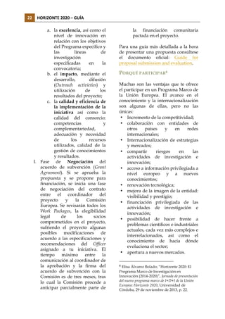 22	
   HORIZONTE	
  2020	
  –	
  GUÍA	
  
a. la excelencia, así como el
nivel de innovación en
relación con los objetivos
del Programa específico y
las
líneas
de
investigación
especificadas
en
la
convocatoria;
b. el impacto, mediante el
desarrollo,
difusión
(Outreach activieties) y
utilización
de
los
resultados del proyecto;
c. la calidad y eficiencia de
la implementación de la
iniciativa así como la
calidad del consorcio:
competencias
y
complementariedad,
adecuación y necesidad
de
los
recursos
utilizados, calidad de la
gestión de conocimientos
y resultados.
I. Fase de Negociación del
acuerdo de subvención (Grant
Agreement). Si se aprueba la
propuesta y se propone para
financiación, se inicia una fase
de negociación del contrato
entre
el
coordinador
del
proyecto
y
la
Comisión
Europea. Se revisarán todos los
Work Packages, la elegibilidad
legal
de
los
socios
comprometidos en el proyecto,
sufriendo el proyecto algunas
posibles
modificaciones
de
acuerdo a las especificaciones y
recomendaciones del Officer
asignado a tu iniciativa. El
tiempo
máximo
entre
la
comunicación al coordinador de
la aprobación y la firma del
acuerdo de subvención con la
Comisión es de tres meses, tras
lo cual la Comisión procede a
anticipar parcialmente parte de

la financiación comunitaria
pactada en el proyecto.
Para una guía más detallada a la hora
de presentar una propuesta consúltese
el documento oficial: Guide for
proposal submission and evaluation.

PORQUÉ PARTICIPAR8
Muchas son las ventajas que te ofrece
el participar en un Programa Marco de
la Unión Europea. El avance en el
conocimiento y la internacionalización
son algunas de ellas, pero no las
únicas:
• Incremento de la competitividad;
• colaboración con entidades de
otros
países
y
en
redes
internacionales;
• Internacionalización de estrategias
y mercados;
• compartir
riesgos
en
las
actividades de investigación e
innovación;
• acceso a información privilegiada a
nivel europeo y a nuevos
conocimientos;
• renovación tecnológica;
• mejora de la imagen de la entidad:
visibilidad y prestigio;
• financiación privilegiada de las
actividades de investigación e
innovación;
• posibilidad de hacer frente a
problemas científicos e industriales
actuales, cada vez más complejos e
interrelacionados, así como el
conocimiento de hacia dónde
evoluciona el sector;
• apertura a nuevos mercados.
8

Elisa Álvarez Bolado; “Horizonte 2020: El
Programa Marco de Investigación en
Innovación (2014-2020)”, Jornada de presentación
del nuevo programa marco de I+D+I de la Unión
Europea: Horizonte 2020, Universidad de
Córdoba, 29 de noviembre de 2013, p. 22.

 