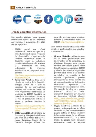 24	
   HORIZONTE	
  2020	
  –	
  GUÍA	
  

Dónde encontrar información
Los canales oficiales para obtener
información acerca de las diferentes
convocatorias y programas de H2020
son los siguientes:
•

•

•

H2020:
portal
que
ofrece
información acerca de qué es y
cómo funciona el nuevo programa
de financiación y que recopila
también información sobre las
diferentes áreas de actuación,
noticias actualizadas, documentos
y
multimedia,
así
como
testimonios
de
proyectos
anteriores de los programas marco
pasados:
http://ec.europa.eu/programmes
/horizon2020/en
Participant Portal: se trata de la
plataforma on-line de la Comisión
Europea través de la cual se
informan de las convocatorias
abiertas, así como de todos los
Work Programme de cada una de las
secciones de H2020. También, se
trata de la herramienta través de
la cual el participante solicita la
ayuda y gestiona también la
misma:
http://ec.europa.eu/research/par
ticipants/portal/desktop/en/hom
e.html
ESHorizonte2020: el Ministerio de
Economía y Competitividad lanza
una web en español dedicado al
nuevo Programa Marco de la
Comisión Europea. Ofrece una

serie de servicios como eventos,
noticias y documentos acerca de
H2020: http://eshorizonte2020.es/
Estos canales oficiales utilizan las redes
sociales y profesionales para divulgar
la información:
•

•

Grupos LinkedIn: utilizando una
de las redes profesionales más
importantes en la actualidad, la
Comisión Europea crea grupos
oficiales con carácter público sobre
los diferentes programas de H2020
y donde los usuarios registrados
pueden tener acceso a las últimas
novedades en relación a las
mismas.
Igualmente,
pueden
interaccionar de forma directa con
otros usuarios afines a la temática
ofreciendo
opiniones
e
información con respecto al tema.
Un ejemplo de ellos es el grupo
llamado
"HORIZON
2020"
Framework Programme for Research
& Innovation [Official Group]:
http://www.linkedin.com/groups
?gid=3731775&trk=group_shared_
premium_jobs-h-dsc
Página Facebook: a través de la
mayor y más potente red social en
la actualidad, la Comisión crea una
página pública en donde se ofrece
información acerca de las últimas
novedades de H2020. Tal y como
indica la propia web, pretende
establecerse como un espacio

 