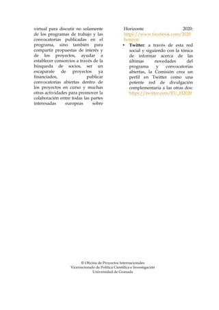 virtual para discutir no solamente
de los programas de trabajo y las
convocatorias publicadas en el
programa, sino también para
compartir propuestas de interés y
de los proyectos, ayudar a
establecer consorcios a través de la
búsqueda de socios, ser un
escaparate
de
proyectos
ya
financiados,
publicar
convocatorias abiertas dentro de
los proyectos en curso y muchas
otras actividades para promover la
colaboración entre todas las partes
interesadas
europeas
sobre

Horizonte
2020:
https://www.facebook.com/2020
horizon
• Twitter: a través de esta red
social y siguiendo con la tónica
de informar acerca de las
últimas
novedades
del
programa
y
convocatorias
abiertas, la Comisión crea un
perfil en Twitter como una
potente red de divulgación
complementaria a las otras dos:
https://twitter.com/EU_H2020

© Oficina de Proyectos Internacionales
Vicerrectorado de Política Científica e Investigación
Universidad de Granada

 