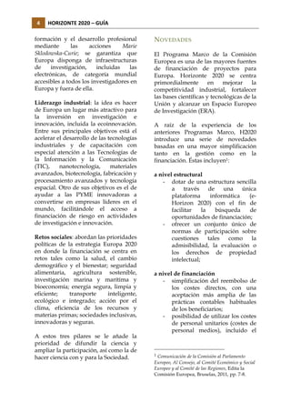4	
  

HORIZONTE	
  2020	
  –	
  GUÍA	
  

formación y el desarrollo profesional
mediante
las
acciones
Marie
Sklodowska-Curie; se garantiza que
Europa disponga de infraestructuras
de
investigación,
incluidas
las
electrónicas, de categoría mundial
accesibles a todos los investigadores en
Europa y fuera de ella.
Liderazgo industrial: la idea es hacer
de Europa un lugar más atractivo para
la inversión en investigación e
innovación, incluida la ecoinnovación.
Entre sus principales objetivos está el
acelerar el desarrollo de las tecnologías
industriales y de capacitación con
especial atención a las Tecnologías de
la Información y la Comunicación
(TIC),
nanotecnología,
materiales
avanzados, biotecnología, fabricación y
procesamiento avanzados y tecnología
espacial. Otro de sus objetivos es el de
ayudar a las PYME innovadoras a
convertirse en empresas líderes en el
mundo, facilitándole el acceso a
financiación de riesgo en actividades
de investigación e innovación.
Retos sociales: abordan las prioridades
políticas de la estrategia Europa 2020
en donde la financiación se centra en
retos tales como la salud, el cambio
demográfico y el bienestar; seguridad
alimentaria, agricultura sostenible,
investigación marina y marítima y
bioeconomía; energía segura, limpia y
eficiente;
transporte
inteligente,
ecológico e integrado; acción por el
clima, eficiencia de los recursos y
materias primas; sociedades inclusivas,
innovadoras y seguras.
A estos tres pilares se le añade la
prioridad de difundir la ciencia y
ampliar la participación, así como la de
hacer ciencia con y para la Sociedad.

NOVEDADES
El Programa Marco de la Comisión
Europea es una de las mayores fuentes
de financiación de proyectos para
Europa. Horizonte 2020 se centra
primordialmente
en
mejorar
la
competitividad industrial, fortalecer
las bases científicas y tecnológicas de la
Unión y alcanzar un Espacio Europeo
de Investigación (ERA).
A raíz de la experiencia de los
anteriores Programas Marco, H2020
introduce una serie de novedades
basadas en una mayor simplificación
tanto en la gestión como en la
financiación. Éstas incluyen1:
a nivel estructural
- dotar de una estructura sencilla
a
través
de
una
única
plataforma
informática
(eHorizon 2020) con el fin de
facilitar
la
búsqueda
de
oportunidades de financiación;
- ofrecer un conjunto único de
normas de participación sobre
cuestiones
tales
como
la
admisibilidad, la evaluación o
los derechos de propiedad
intelectual;
a nivel de financiación
- simplificación del reembolso de
los costes directos, con una
aceptación más amplia de las
prácticas contables habituales
de los beneficiarios;
- posibilidad de utilizar los costes
de personal unitarios (costes de
personal medios), incluido el

1

Comunicación de la Comisión al Parlamento
Europeo, Al Consejo, al Comité Económico y Social
Europeo y al Comité de las Regiones, Edita la
Comisión Europea, Bruselas, 2011, pp. 7-8.

 