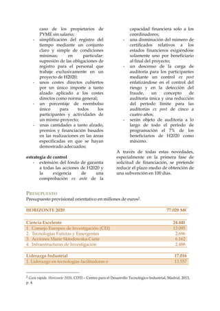 -

-

-

-

caso de los propietarios de
PYME sin salario;
simplificación del registro del
tiempo mediante un conjunto
claro y simple de condiciones
mínimas;
en
particular:
supresión de las obligaciones de
registro para el personal que
trabaje exclusivamente en un
proyecto de H2020;
unos costes directos cubiertos
por un único importe a tanto
alzado aplicado a los costes
directos como norma general;
un porcentaje de reembolso
único
para
todos
los
participantes y actividades de
un mismo proyecto;
unas cantidades a tanto alzado,
premios y financiación basados
en las realizaciones en las áreas
especificadas en que se hayan
demostrado adecuados;

estrategia de control
- extensión del fondo de garantía
a todas las acciones de H2020 y
la
exigencia
de
una
comprobación ex ante de la

-

-

-

capacidad financiera solo a los
coordinadores;
una disminución del número de
certificados relativos a los
estados financieros exigiéndose
solamente uno por beneficiario
al final del proyecto;
un descenso de la carga de
auditoría para los participantes
mediante un control ex post
enfatizándose en el control del
riesgo y en la detección del
fraude,
un
concepto
de
auditoría única y una reducción
del período límite para las
auditorías ex post de cinco a
cuatro años;
serán objeto de auditoría a lo
largo de todo el período de
programación el 7% de los
beneficiarios de H2020 como
máximo.

A través de todas estas novedades,
especialmente en la primera fase de
solicitud de financiación, se pretende
reducir el plazo medio de obtención de
una subvención en 100 días.

PRESUPUESTO
Presupuesto provisional orientativo en millones de euros2.
HORIZONTE 2020
Ciencia Excelente
1. Consejo Europeo de Investigación (CEI)
2. Tecnologías Futuras y Emergentes
3. Acciones Marie Skłodowska-Curie
4. Infraestructuras de Investigación
Liderazgo Industrial
1. Liderazgo en tecnologías facilitadoras e
2

77.028 M€
24.441
13.095
2.696
6.162
2.488
17.016
13.557

Guía rápida. Horizonte 2020, CDTI – Centro para el Desarrollo Tecnológico Industrial, Madrid, 2013,
p. 4.

 