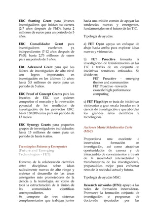 ERC Starting Grant para jóvenes
investigadores que inician su carrera
(2-7 años después de PhD): hasta 2
millones de euros para un período de 5
años.

hacia una misión común de apoyar las
tendencias nuevas y emergentes,
fundamentales en el futuro de las TIC.

ERC Consolidador Grant
para
investigadores
excelentes
ya
independientes (7-12 años después de
PhD): hasta 2,75 millones de euros
para un período de 5 años.

a) FET Open apoya un enfoque de
abajo hacia arriba para explorar ideas
nuevas y visionarias.

ERC Advanced Grant para que los
líderes de investigación de alto nivel
con
logros
importantes
en
investigación en los últimos 10 años:
hasta 3,5 millones de euros para un
período de 5 años.
ERC Proof of Concept Grants para los
becarios de ERC que quieren
comprobar el mercado y la innovación
potencial de los resultados de
investigación de los proyectos ERC:
hasta 150.000 euros para un período de
12 meses.
ERC Synergy Grants para pequeños
grupos de investigadores individuales:
hasta 15 millones de euros para un
período de hasta 6 años.
Tecnologías Futuras y Emergentes
(Future and Emerging
Technologies - FET)
Fomento de la colaboración científica
entre
disciplinas
sobre
ideas
radicalmente nuevas de alto riesgo y
acelerar el desarrollo de las áreas
emergentes más prometedores de la
ciencia y la tecnología, así como de
toda la estructuración de la Unión de
las
comunidades
científicas
correspondientes.
Se compone de tres sistemas
complementarios que trabajan juntos

Tipología de ayudas:

b)
FET Proactive
fomenta
la
investigación de transformación en las
TIC a través de un conjunto de
iniciativas temáticas enfocadas. Se
divide en:
FET Proactive - emerging
themes and communities
FET Proactive - towards
exascale high performance
computing
c) FET Flagships se trata de iniciativas
visionarias a gran escala basadas en la
ciencia de investigación y que abordan
los grandes retos científicos y
tecnológicos.
Acciones Marie Sklodowska Curie
(MSC)
Proporciona
una
excelente
e
innovadora
formación
en
investigación, así como atractivas
oportunidades de carrera y de
intercambio de conocimientos a través
de la movilidad intersectorial y
transfronteriza de los investigadores,
preparádolos mejor para enfrentar
retos de la sociedad actual y futura.
Tipología de ayudas MSC:
Research networks (ITN): apoyo a las
redes de formación innovadoras.
Promueve la formación conjunta de
investigación
o
programas
de
doctorado
ejecutados
por
las

 