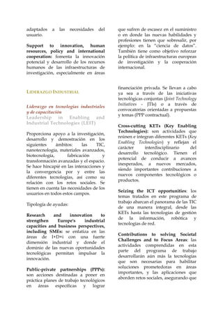 adaptados
usuario.

a

las

necesidades

del

Support to innovation, human
resources, policy and international
cooperation: fomenta la innovación
potencial y desarrollo de los recursos
humanos de las infraestructuras de
investigación, especialmente en áreas

LIDERAZGO INDUSTRIAL
Liderazgo en tecnologías industriales
y de capacitación
Leadership
in
Enabling
and
Industrial Technologies (LEIT)
Proporciona apoyo a la investigación,
desarrollo y demostración en los
siguientes
ámbitos:
las
TIC,
nanotecnología, materiales avanzados,
biotecnología,
fabricación
y
transformación avanzadas y el espacio.
Se hace hincapié en las interacciones y
la convergencia por y entre las
diferentes tecnologías, así como su
relación con los retos sociales. Se
tienen en cuenta las necesidades de los
usuarios en todos estos campos.
Tipología de ayudas:
Research
and
innovation
to
strengthen
Europe's
industrial
capacities and business perspectives,
including SMEs: se enfatiza en las
áreas de I+D+i con una fuerte
dimensión industrial y donde el
dominio de las nuevas oportunidades
tecnológicas permitan impulsar la
innovación.
Public-private partnerships (PPPs):
son acciones destinadas a poner en
práctica planes de trabajo tecnológicos
en
áreas
específicas
y
lograr

que sufren de escasez en el suministro
o en donde las nuevas habilidades y
profesiones tienen que sobresalir, por
ejemplo: en la “ciencia de datos”.
También tiene como objetivo reforzar
la política de infraestructuras europeas
de investigación y la cooperación
internacional.

financiación privada. Se llevan a cabo
ya sea a través de las iniciativas
tecnológicas conjuntas (Joint Technology
Initiatives - JTIs) o a través de
convocatorias orientadas a propuestas
y temas (PPP contractual).
Cross-cutting KETs (Key Enabling
Technologies): son actividades que
reúnen e integran diferentes KETs (Key
Enabling Technologies) y reflejan el
carácter
interdisciplinario
del
desarrollo tecnológico. Tienen el
potencial de conducir a avances
inesperados, a nuevos mercados,
siendo importantes contribuciones a
nuevos componentes tecnológicos o
productos.
Seizing the ICT opportunities: los
temas tratados en este programa de
trabajo abarcan el panorama de las TIC
de una manera integral, desde las
KETs hasta las tecnologías de gestión
de la información, robótica y
tecnologías de red.
Contributions to solving Societal
Challenges and to Focus Areas: las
actividades comprendidas en esta
parte del programa de trabajo
desarrollarán aún más la tecnologías
que son necesarias para habilitar
soluciones prometedoras en áreas
importantes, y las aplicaciones que
aborden retos sociales, asegurando que

 