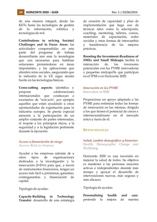 10 HORIZONTE 2020 – GUÍA Rev. 5 | 03/06/2016
de una manera integral, desde las
KETs hasta las tecnologías de gestión
de la información, robótica y
tecnologías de red.
Contributions to solving Societal
Challenges and to Focus Areas: las
actividades comprendidas en esta
parte del programa de trabajo
desarrollarán aún más la tecnologías
que son necesarias para habilitar
soluciones prometedoras en áreas
importantes, y las aplicaciones que
aborden retos sociales, asegurando que
la industria de la UE sigue siendo
fuerte en las tecnologías básicas.
Cross-cutting aspects: identifica y
propone colaboraciones
internacionales que conduzcan a
escenarios de "win-win", por ejemplo
aquellos que están ayudando a crear
oportunidades de exportación para la
industria europea. Se presta especial
atención a la participación de un
amplio conjunto de partes interesadas,
el respeto a los principios éticos, a la
seguridad y a la legislación pertinente
durante la ejecución.
Acceso a financiación de riesgo
Access Risk to finance
Ayudar a las empresas además de a
otros tipos de organizaciones
dedicadas a la investigación y la
innovación (I+D+i) para que, a través
de instrumentos financieros, tengan un
acceso más fácil a préstamos, garantías,
contragarantías y financiación de
capital.
Tipología de ayudas:
Capacity-Building in Technology
Transfer: desarrollo de una estrategia
de creación de capacidad y plan de
implementación que haga uso de
técnicas tales como la adscripción,
coaching, mentoring, talleres, cursos,
materiales de capacitación, redes
sociales y otras formas de intercambio
y transferencia de las mejores
prácticas.
Boosting the Investment-Readiness of
SMEs and Small Midcaps: facilita la
interacción de los inversores
potenciales con las PYME innovadoras
y pequeñas midcaps56, que participan
en el 7PM o en Horizonte 2020.
Innovación en las PYME
Innovation in SME
Proporciona un apoyo adaptado a las
PYME para estimular todas las formas
de innovación en las mismas, dirigido
a los que tienen el potencial de crecer e
internacionalizarse en el mercado
único y fuera de él.
RETOS SOCIALES
Salud, cambio demográfico y bienestar
Health, Demographic Change and
Wellbeing
Horizonte 2020 es una inversión en
mejorar la salud de todos. Su objetivo
es mantener a las personas mayores
activas e independientes durante más
tiempo y apoyar el desarrollo de
intervenciones nuevas, más seguras y
más eficaces.
Tipología de ayudas:
Personalising health and care:
pretende la mejora de nuestra
 